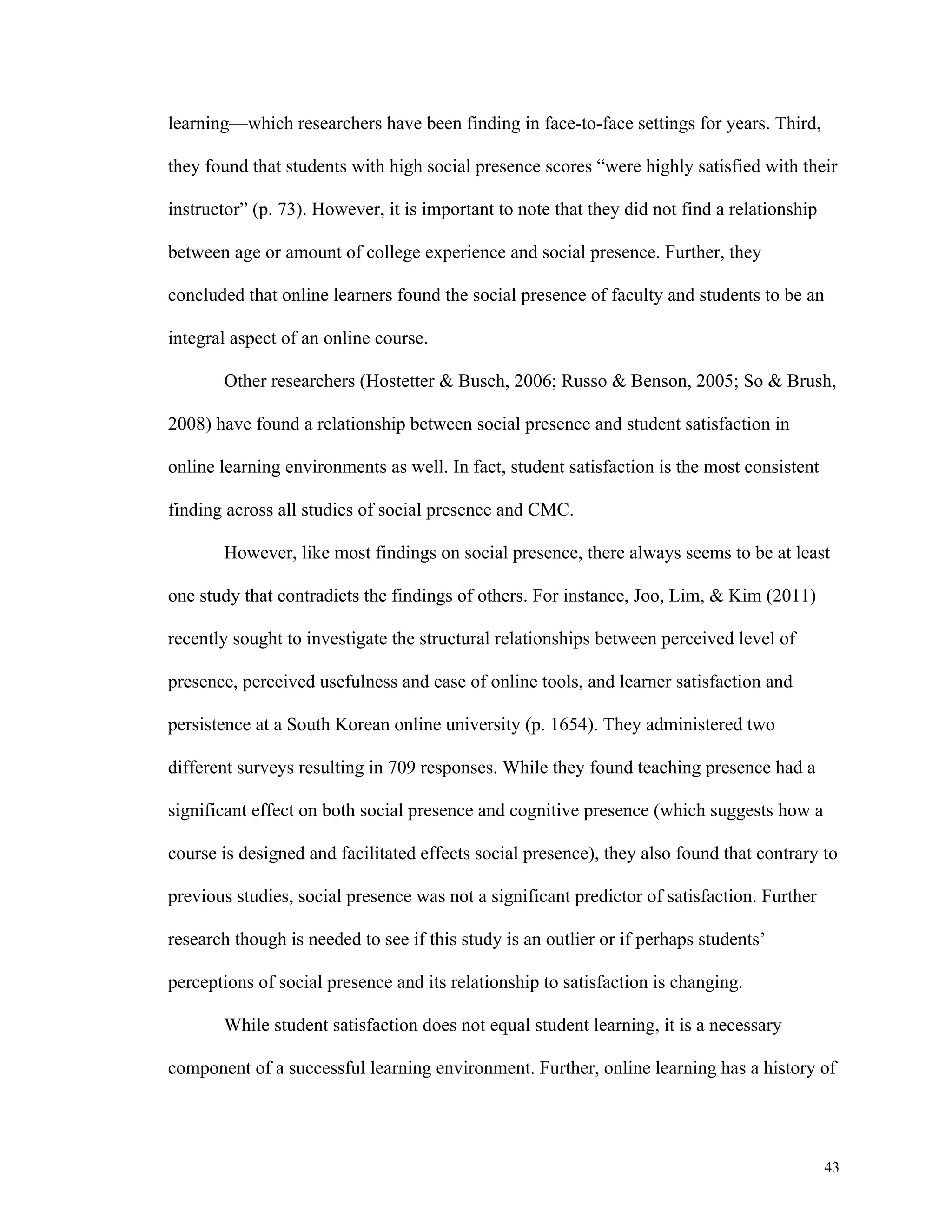 43 
learning—which researchers have been finding in face-to-face settings for years. Third, 
they found that students with high social presence scores “were highly satisfied with their 
instructor” (p. 73). However, it is important to note that they did not find a relationship 
between age or amount of college experience and social presence. Further, they 
concluded that online learners found the social presence of faculty and students to be an 
integral aspect of an online course. 
Other researchers (Hostetter & Busch, 2006; Russo & Benson, 2005; So & Brush, 
2008) have found a relationship between social presence and student satisfaction in 
online learning environments as well. In fact, student satisfaction is the most consistent 
finding across all studies of social presence and CMC. 
However, like most findings on social presence, there always seems to be at least 
one study that contradicts the findings of others. For instance, Joo, Lim, & Kim (2011) 
recently sought to investigate the structural relationships between perceived level of 
presence, perceived usefulness and ease of online tools, and learner satisfaction and 
persistence at a South Korean online university (p. 1654). They administered two 
different surveys resulting in 709 responses. While they found teaching presence had a 
significant effect on both social presence and cognitive presence (which suggests how a 
course is designed and facilitated effects social presence), they also found that contrary to 
previous studies, social presence was not a significant predictor of satisfaction. Further 
research though is needed to see if this study is an outlier or if perhaps students’ 
perceptions of social presence and its relationship to satisfaction is changing. 
While student satisfaction does not equal student learning, it is a necessary 
component of a successful learning environment. Further, online learning has a history of 
 