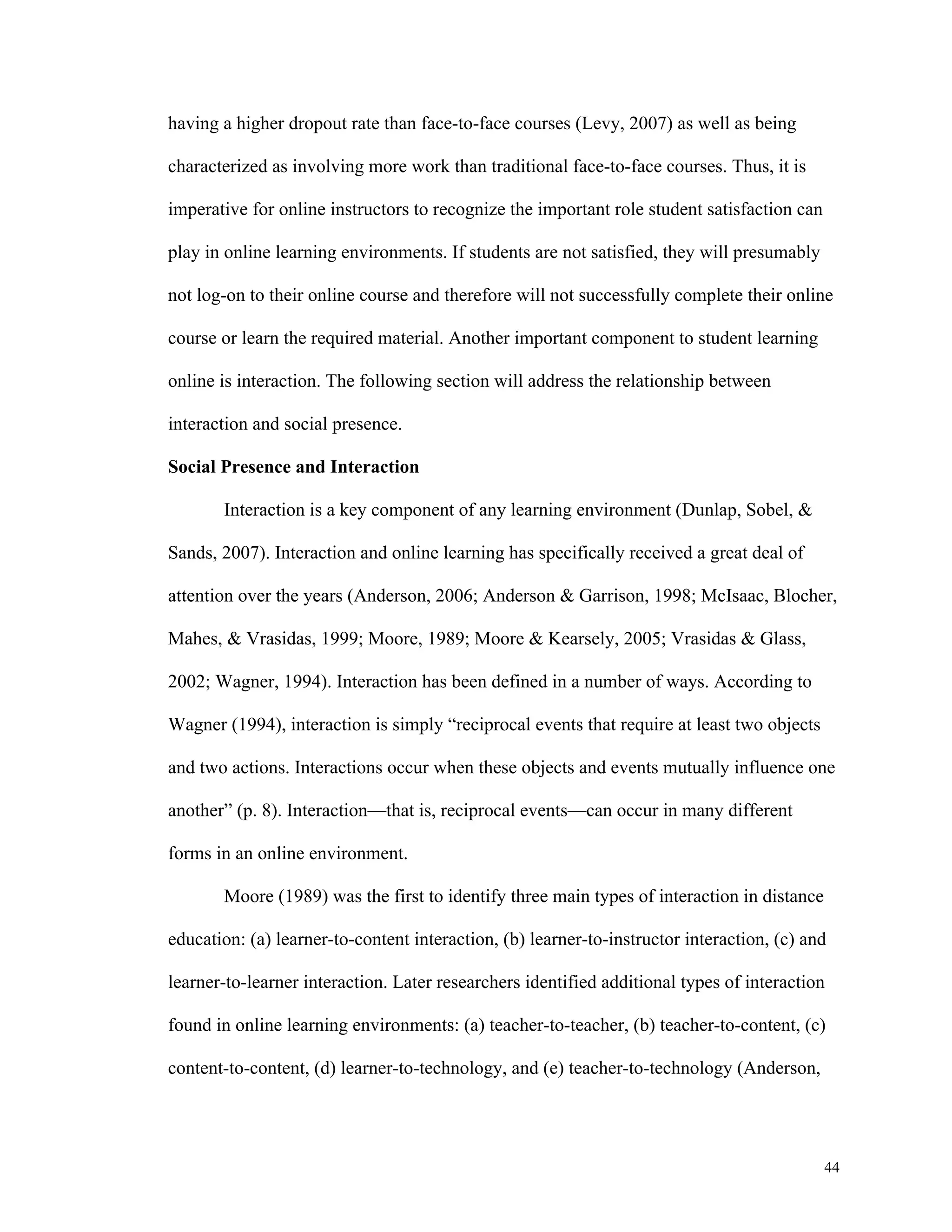44 
having a higher dropout rate than face-to-face courses (Levy, 2007) as well as being 
characterized as involving more work than traditional face-to-face courses. Thus, it is 
imperative for online instructors to recognize the important role student satisfaction can 
play in online learning environments. If students are not satisfied, they will presumably 
not log-on to their online course and therefore will not successfully complete their online 
course or learn the required material. Another important component to student learning 
online is interaction. The following section will address the relationship between 
interaction and social presence. 
Social Presence and Interaction 
Interaction is a key component of any learning environment (Dunlap, Sobel, & 
Sands, 2007). Interaction and online learning has specifically received a great deal of 
attention over the years (Anderson, 2006; Anderson & Garrison, 1998; McIsaac, Blocher, 
Mahes, & Vrasidas, 1999; Moore, 1989; Moore & Kearsely, 2005; Vrasidas & Glass, 
2002; Wagner, 1994). Interaction has been defined in a number of ways. According to 
Wagner (1994), interaction is simply “reciprocal events that require at least two objects 
and two actions. Interactions occur when these objects and events mutually influence one 
another” (p. 8). Interaction—that is, reciprocal events—can occur in many different 
forms in an online environment. 
Moore (1989) was the first to identify three main types of interaction in distance 
education: (a) learner-to-content interaction, (b) learner-to-instructor interaction, (c) and 
learner-to-learner interaction. Later researchers identified additional types of interaction 
found in online learning environments: (a) teacher-to-teacher, (b) teacher-to-content, (c) 
content-to-content, (d) learner-to-technology, and (e) teacher-to-technology (Anderson, 
 