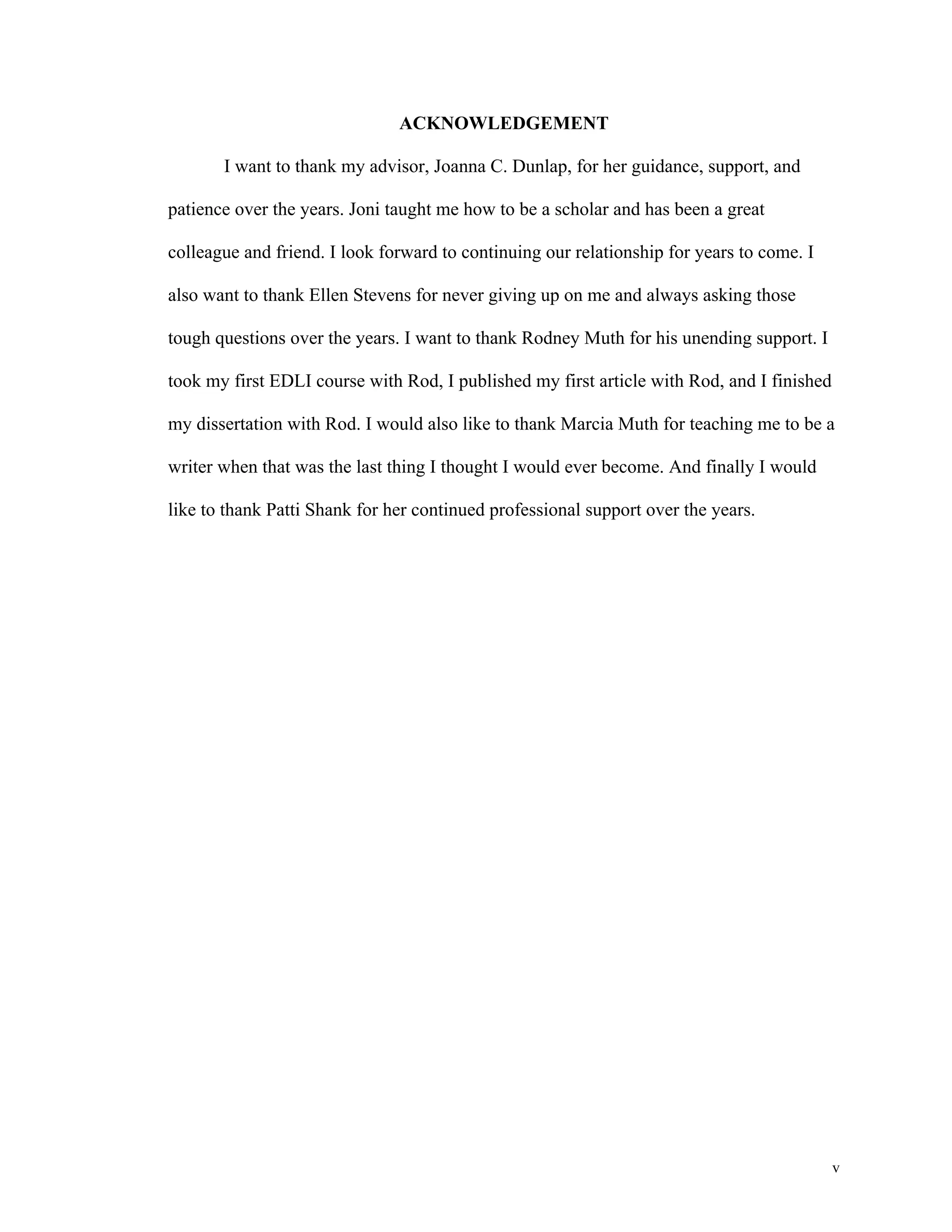 v 
ACKNOWLEDGEMENT 
I want to thank my advisor, Joanna C. Dunlap, for her guidance, support, and 
patience over the years. Joni taught me how to be a scholar and has been a great 
colleague and friend. I look forward to continuing our relationship for years to come. I 
also want to thank Ellen Stevens for never giving up on me and always asking those 
tough questions over the years. I want to thank Rodney Muth for his unending support. I 
took my first EDLI course with Rod, I published my first article with Rod, and I finished 
my dissertation with Rod. I would also like to thank Marcia Muth for teaching me to be a 
writer when that was the last thing I thought I would ever become. And finally I would 
like to thank Patti Shank for her continued professional support over the years. 
 