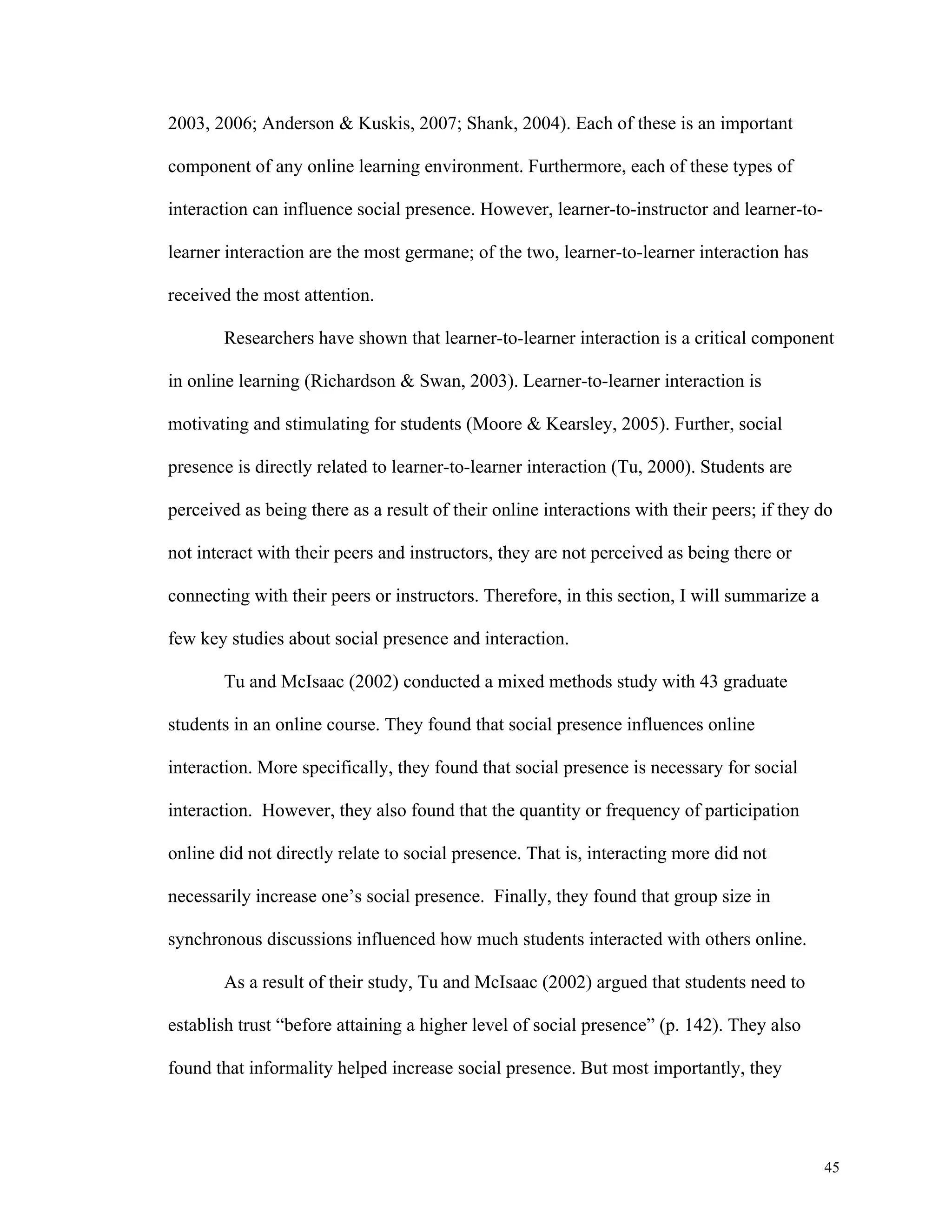 45 
2003, 2006; Anderson & Kuskis, 2007; Shank, 2004). Each of these is an important 
component of any online learning environment. Furthermore, each of these types of 
interaction can influence social presence. However, learner-to-instructor and learner-to-learner 
interaction are the most germane; of the two, learner-to-learner interaction has 
received the most attention. 
Researchers have shown that learner-to-learner interaction is a critical component 
in online learning (Richardson & Swan, 2003). Learner-to-learner interaction is 
motivating and stimulating for students (Moore & Kearsley, 2005). Further, social 
presence is directly related to learner-to-learner interaction (Tu, 2000). Students are 
perceived as being there as a result of their online interactions with their peers; if they do 
not interact with their peers and instructors, they are not perceived as being there or 
connecting with their peers or instructors. Therefore, in this section, I will summarize a 
few key studies about social presence and interaction. 
Tu and McIsaac (2002) conducted a mixed methods study with 43 graduate 
students in an online course. They found that social presence influences online 
interaction. More specifically, they found that social presence is necessary for social 
interaction. However, they also found that the quantity or frequency of participation 
online did not directly relate to social presence. That is, interacting more did not 
necessarily increase one’s social presence. Finally, they found that group size in 
synchronous discussions influenced how much students interacted with others online. 
As a result of their study, Tu and McIsaac (2002) argued that students need to 
establish trust “before attaining a higher level of social presence” (p. 142). They also 
found that informality helped increase social presence. But most importantly, they 
 
