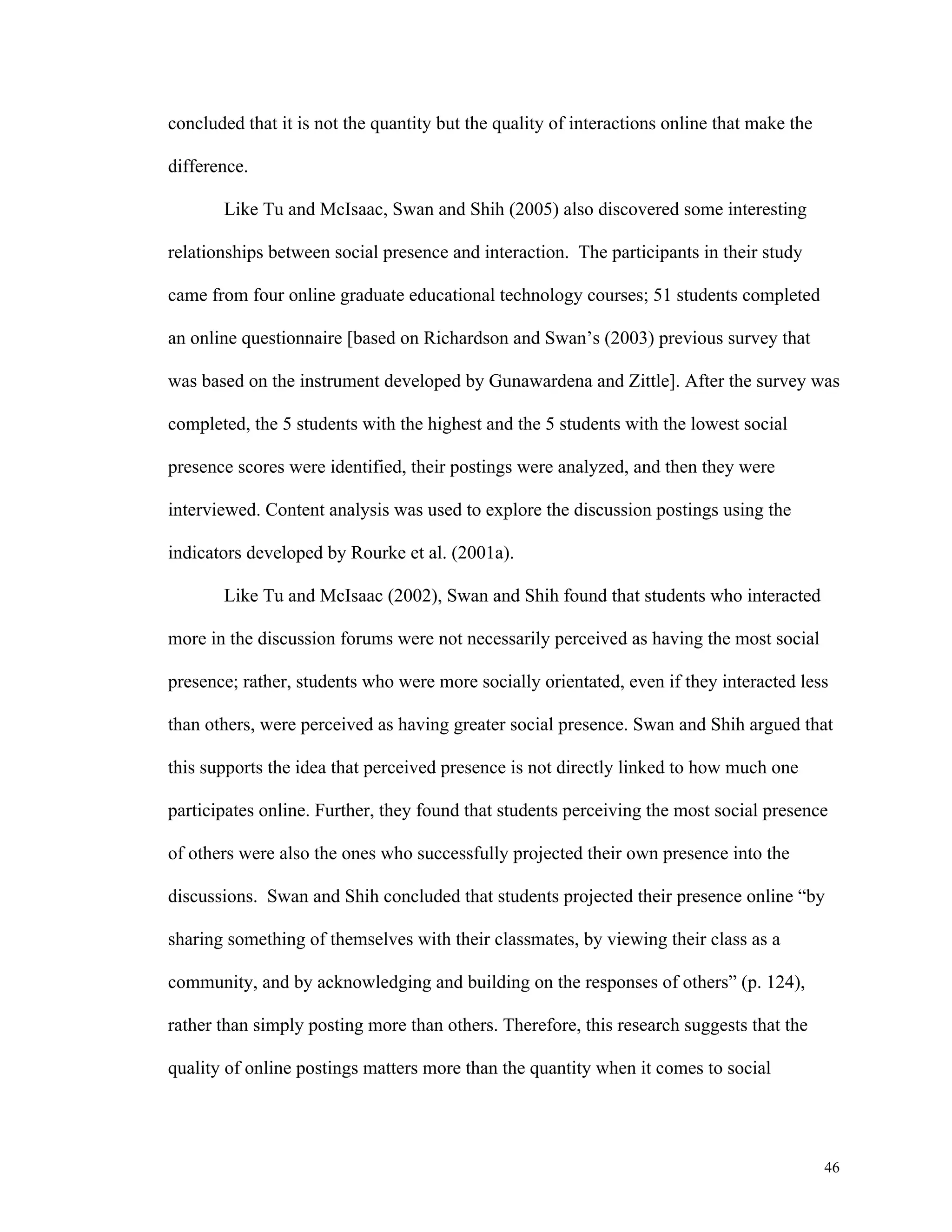 46 
concluded that it is not the quantity but the quality of interactions online that make the 
difference. 
Like Tu and McIsaac, Swan and Shih (2005) also discovered some interesting 
relationships between social presence and interaction. The participants in their study 
came from four online graduate educational technology courses; 51 students completed 
an online questionnaire [based on Richardson and Swan’s (2003) previous survey that 
was based on the instrument developed by Gunawardena and Zittle]. After the survey was 
completed, the 5 students with the highest and the 5 students with the lowest social 
presence scores were identified, their postings were analyzed, and then they were 
interviewed. Content analysis was used to explore the discussion postings using the 
indicators developed by Rourke et al. (2001a). 
Like Tu and McIsaac (2002), Swan and Shih found that students who interacted 
more in the discussion forums were not necessarily perceived as having the most social 
presence; rather, students who were more socially orientated, even if they interacted less 
than others, were perceived as having greater social presence. Swan and Shih argued that 
this supports the idea that perceived presence is not directly linked to how much one 
participates online. Further, they found that students perceiving the most social presence 
of others were also the ones who successfully projected their own presence into the 
discussions. Swan and Shih concluded that students projected their presence online “by 
sharing something of themselves with their classmates, by viewing their class as a 
community, and by acknowledging and building on the responses of others” (p. 124), 
rather than simply posting more than others. Therefore, this research suggests that the 
quality of online postings matters more than the quantity when it comes to social 
 
