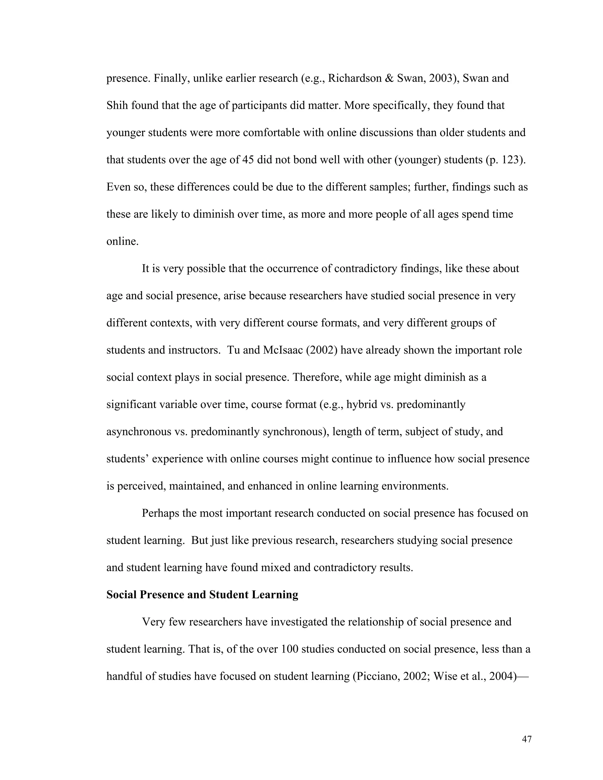 47 
presence. Finally, unlike earlier research (e.g., Richardson & Swan, 2003), Swan and 
Shih found that the age of participants did matter. More specifically, they found that 
younger students were more comfortable with online discussions than older students and 
that students over the age of 45 did not bond well with other (younger) students (p. 123). 
Even so, these differences could be due to the different samples; further, findings such as 
these are likely to diminish over time, as more and more people of all ages spend time 
online. 
It is very possible that the occurrence of contradictory findings, like these about 
age and social presence, arise because researchers have studied social presence in very 
different contexts, with very different course formats, and very different groups of 
students and instructors. Tu and McIsaac (2002) have already shown the important role 
social context plays in social presence. Therefore, while age might diminish as a 
significant variable over time, course format (e.g., hybrid vs. predominantly 
asynchronous vs. predominantly synchronous), length of term, subject of study, and 
students’ experience with online courses might continue to influence how social presence 
is perceived, maintained, and enhanced in online learning environments. 
Perhaps the most important research conducted on social presence has focused on 
student learning. But just like previous research, researchers studying social presence 
and student learning have found mixed and contradictory results. 
Social Presence and Student Learning 
Very few researchers have investigated the relationship of social presence and 
student learning. That is, of the over 100 studies conducted on social presence, less than a 
handful of studies have focused on student learning (Picciano, 2002; Wise et al., 2004)— 
 
