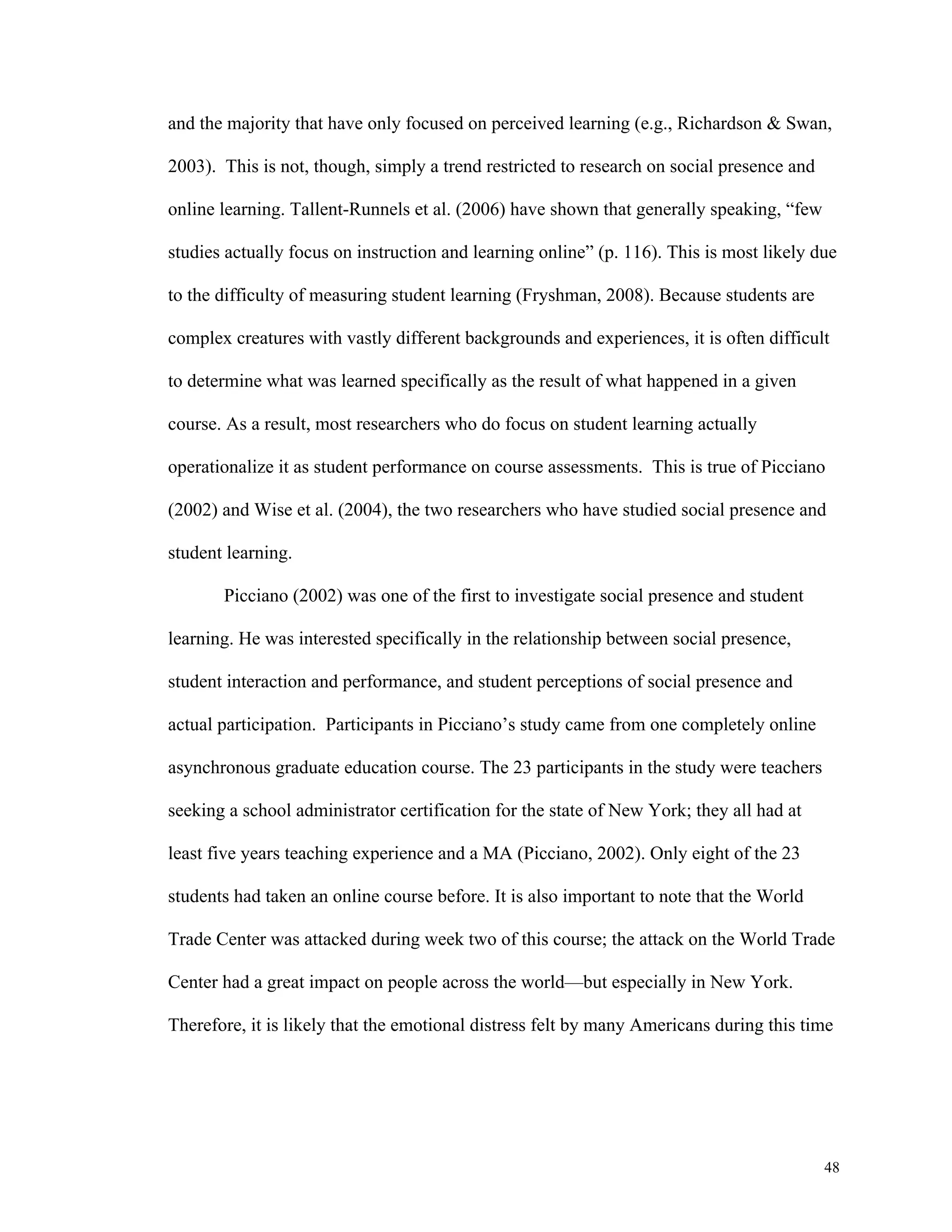 and the majority that have only focused on perceived learning (e.g., Richardson & Swan, 
48 
2003). This is not, though, simply a trend restricted to research on social presence and 
online learning. Tallent-Runnels et al. (2006) have shown that generally speaking, “few 
studies actually focus on instruction and learning online” (p. 116). This is most likely due 
to the difficulty of measuring student learning (Fryshman, 2008). Because students are 
complex creatures with vastly different backgrounds and experiences, it is often difficult 
to determine what was learned specifically as the result of what happened in a given 
course. As a result, most researchers who do focus on student learning actually 
operationalize it as student performance on course assessments. This is true of Picciano 
(2002) and Wise et al. (2004), the two researchers who have studied social presence and 
student learning. 
Picciano (2002) was one of the first to investigate social presence and student 
learning. He was interested specifically in the relationship between social presence, 
student interaction and performance, and student perceptions of social presence and 
actual participation. Participants in Picciano’s study came from one completely online 
asynchronous graduate education course. The 23 participants in the study were teachers 
seeking a school administrator certification for the state of New York; they all had at 
least five years teaching experience and a MA (Picciano, 2002). Only eight of the 23 
students had taken an online course before. It is also important to note that the World 
Trade Center was attacked during week two of this course; the attack on the World Trade 
Center had a great impact on people across the world—but especially in New York. 
Therefore, it is likely that the emotional distress felt by many Americans during this time 
 