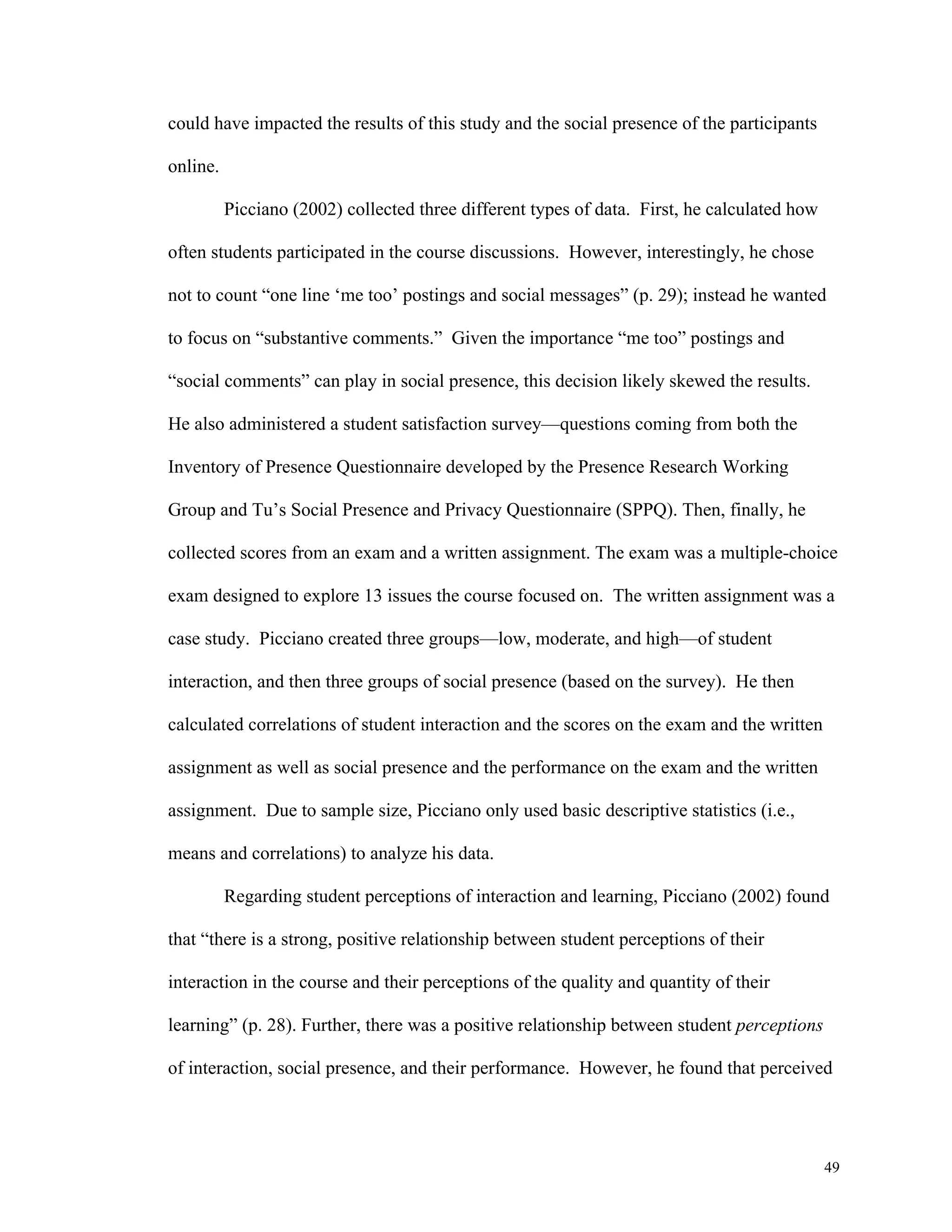49 
could have impacted the results of this study and the social presence of the participants 
online. 
Picciano (2002) collected three different types of data. First, he calculated how 
often students participated in the course discussions. However, interestingly, he chose 
not to count “one line ‘me too’ postings and social messages” (p. 29); instead he wanted 
to focus on “substantive comments.” Given the importance “me too” postings and 
“social comments” can play in social presence, this decision likely skewed the results. 
He also administered a student satisfaction survey—questions coming from both the 
Inventory of Presence Questionnaire developed by the Presence Research Working 
Group and Tu’s Social Presence and Privacy Questionnaire (SPPQ). Then, finally, he 
collected scores from an exam and a written assignment. The exam was a multiple-choice 
exam designed to explore 13 issues the course focused on. The written assignment was a 
case study. Picciano created three groups—low, moderate, and high—of student 
interaction, and then three groups of social presence (based on the survey). He then 
calculated correlations of student interaction and the scores on the exam and the written 
assignment as well as social presence and the performance on the exam and the written 
assignment. Due to sample size, Picciano only used basic descriptive statistics (i.e., 
means and correlations) to analyze his data. 
Regarding student perceptions of interaction and learning, Picciano (2002) found 
that “there is a strong, positive relationship between student perceptions of their 
interaction in the course and their perceptions of the quality and quantity of their 
learning” (p. 28). Further, there was a positive relationship between student perceptions 
of interaction, social presence, and their performance. However, he found that perceived 
 