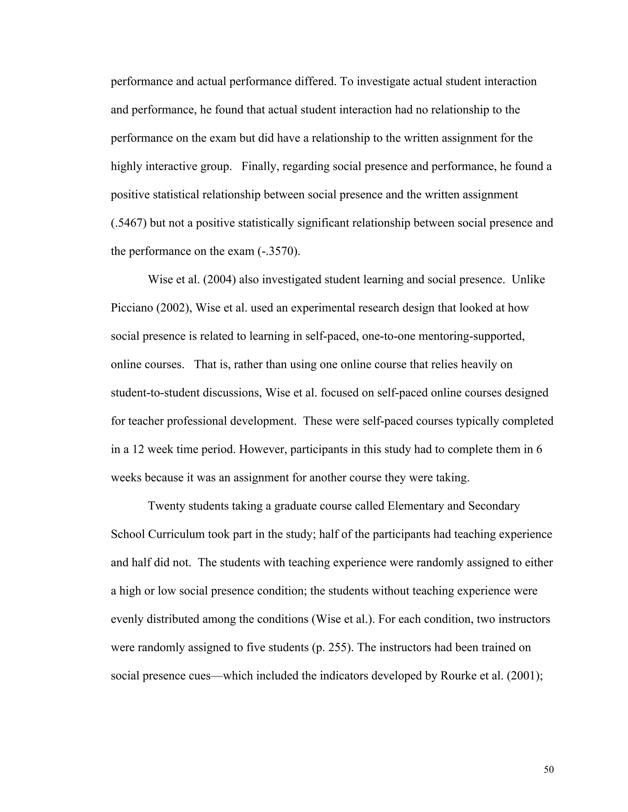 50 
performance and actual performance differed. To investigate actual student interaction 
and performance, he found that actual student interaction had no relationship to the 
performance on the exam but did have a relationship to the written assignment for the 
highly interactive group. Finally, regarding social presence and performance, he found a 
positive statistical relationship between social presence and the written assignment 
(.5467) but not a positive statistically significant relationship between social presence and 
the performance on the exam (-.3570). 
Wise et al. (2004) also investigated student learning and social presence. Unlike 
Picciano (2002), Wise et al. used an experimental research design that looked at how 
social presence is related to learning in self-paced, one-to-one mentoring-supported, 
online courses. That is, rather than using one online course that relies heavily on 
student-to-student discussions, Wise et al. focused on self-paced online courses designed 
for teacher professional development. These were self-paced courses typically completed 
in a 12 week time period. However, participants in this study had to complete them in 6 
weeks because it was an assignment for another course they were taking. 
Twenty students taking a graduate course called Elementary and Secondary 
School Curriculum took part in the study; half of the participants had teaching experience 
and half did not. The students with teaching experience were randomly assigned to either 
a high or low social presence condition; the students without teaching experience were 
evenly distributed among the conditions (Wise et al.). For each condition, two instructors 
were randomly assigned to five students (p. 255). The instructors had been trained on 
social presence cues—which included the indicators developed by Rourke et al. (2001); 
 