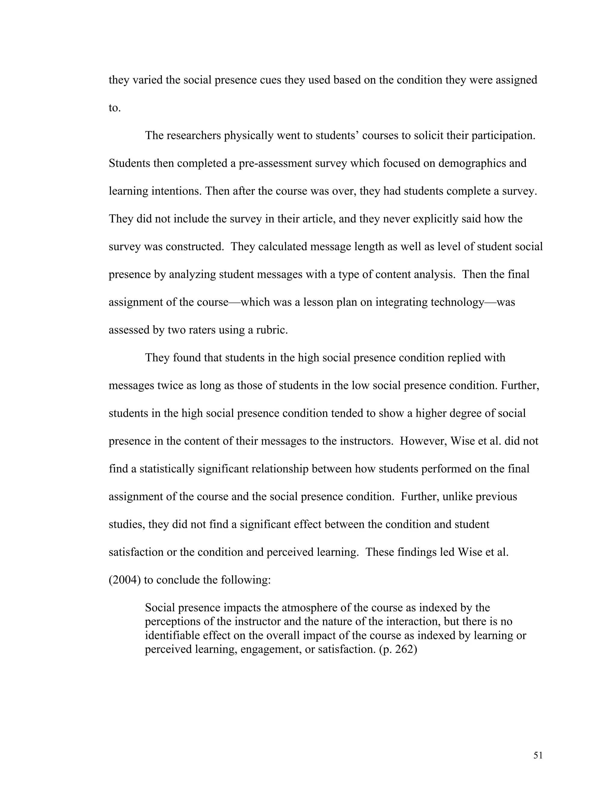they varied the social presence cues they used based on the condition they were assigned 
51 
to. 
The researchers physically went to students’ courses to solicit their participation. 
Students then completed a pre-assessment survey which focused on demographics and 
learning intentions. Then after the course was over, they had students complete a survey. 
They did not include the survey in their article, and they never explicitly said how the 
survey was constructed. They calculated message length as well as level of student social 
presence by analyzing student messages with a type of content analysis. Then the final 
assignment of the course—which was a lesson plan on integrating technology—was 
assessed by two raters using a rubric. 
They found that students in the high social presence condition replied with 
messages twice as long as those of students in the low social presence condition. Further, 
students in the high social presence condition tended to show a higher degree of social 
presence in the content of their messages to the instructors. However, Wise et al. did not 
find a statistically significant relationship between how students performed on the final 
assignment of the course and the social presence condition. Further, unlike previous 
studies, they did not find a significant effect between the condition and student 
satisfaction or the condition and perceived learning. These findings led Wise et al. 
(2004) to conclude the following: 
Social presence impacts the atmosphere of the course as indexed by the 
perceptions of the instructor and the nature of the interaction, but there is no 
identifiable effect on the overall impact of the course as indexed by learning or 
perceived learning, engagement, or satisfaction. (p. 262) 
 