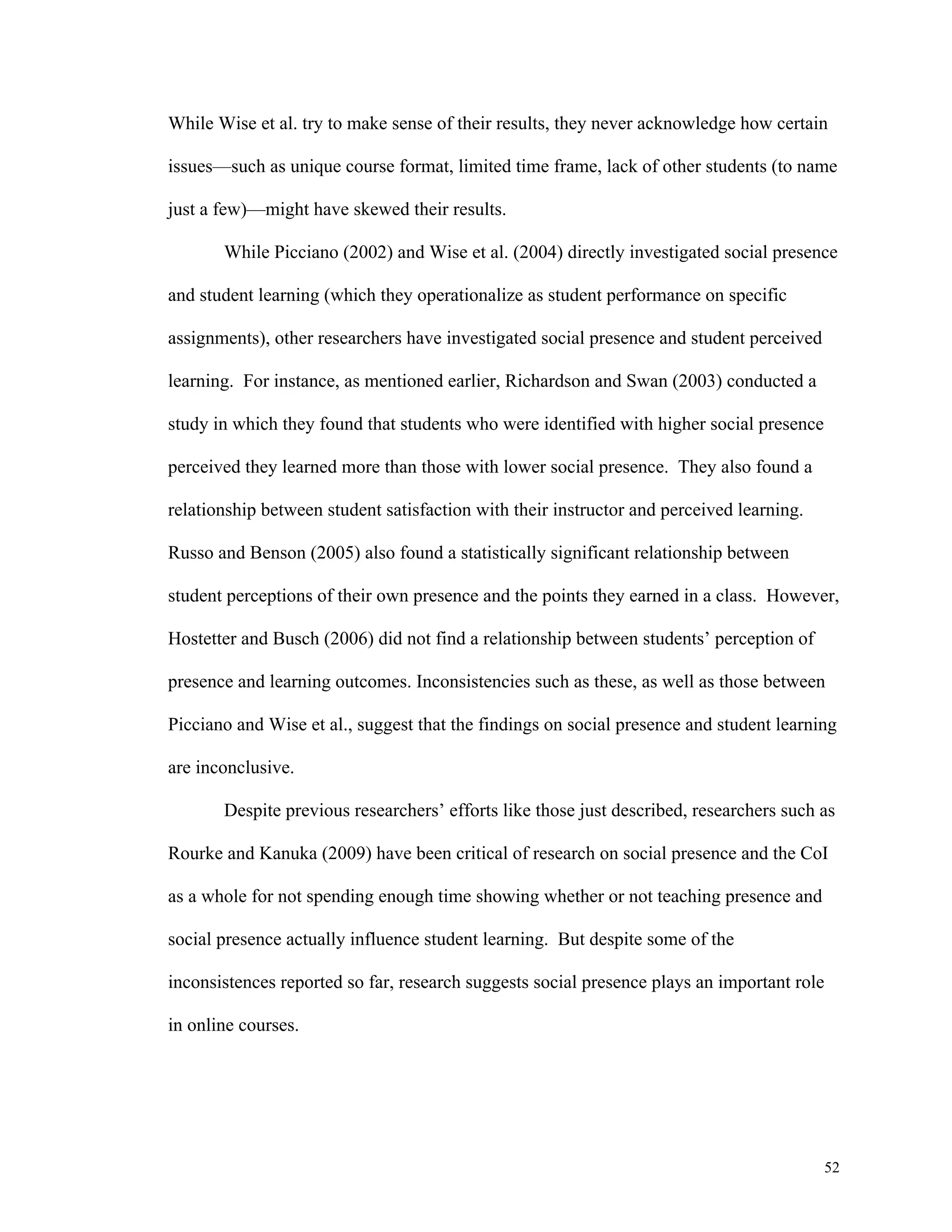 While Wise et al. try to make sense of their results, they never acknowledge how certain 
issues—such as unique course format, limited time frame, lack of other students (to name 
52 
just a few)—might have skewed their results. 
While Picciano (2002) and Wise et al. (2004) directly investigated social presence 
and student learning (which they operationalize as student performance on specific 
assignments), other researchers have investigated social presence and student perceived 
learning. For instance, as mentioned earlier, Richardson and Swan (2003) conducted a 
study in which they found that students who were identified with higher social presence 
perceived they learned more than those with lower social presence. They also found a 
relationship between student satisfaction with their instructor and perceived learning. 
Russo and Benson (2005) also found a statistically significant relationship between 
student perceptions of their own presence and the points they earned in a class. However, 
Hostetter and Busch (2006) did not find a relationship between students’ perception of 
presence and learning outcomes. Inconsistencies such as these, as well as those between 
Picciano and Wise et al., suggest that the findings on social presence and student learning 
are inconclusive. 
Despite previous researchers’ efforts like those just described, researchers such as 
Rourke and Kanuka (2009) have been critical of research on social presence and the CoI 
as a whole for not spending enough time showing whether or not teaching presence and 
social presence actually influence student learning. But despite some of the 
inconsistences reported so far, research suggests social presence plays an important role 
in online courses. 
 