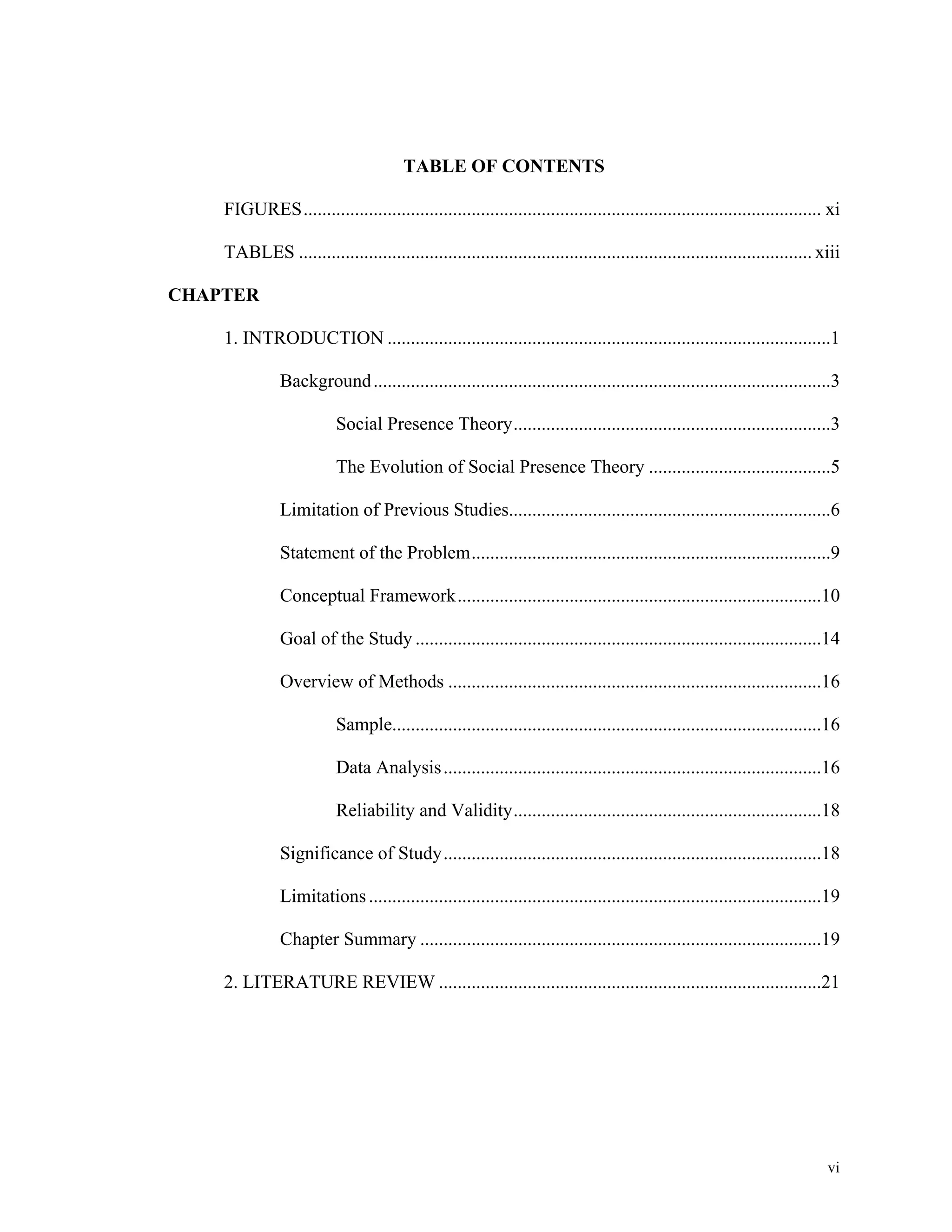vi 
TABLE OF CONTENTS 
FIGURES ............................................................................................................... xi 
TABLES .............................................................................................................. xiii 
CHAPTER 
1. INTRODUCTION ...............................................................................................1 
Background ..................................................................................................3 
Social Presence Theory ....................................................................3 
The Evolution of Social Presence Theory .......................................5 
Limitation of Previous Studies.....................................................................6 
Statement of the Problem .............................................................................9 
Conceptual Framework ..............................................................................10 
Goal of the Study .......................................................................................14 
Overview of Methods ................................................................................16 
Sample ............................................................................................16 
Data Analysis .................................................................................16 
Reliability and Validity ..................................................................18 
Significance of Study .................................................................................18 
Limitations .................................................................................................19 
Chapter Summary ......................................................................................19 
2. LITERATURE REVIEW ..................................................................................21 
 