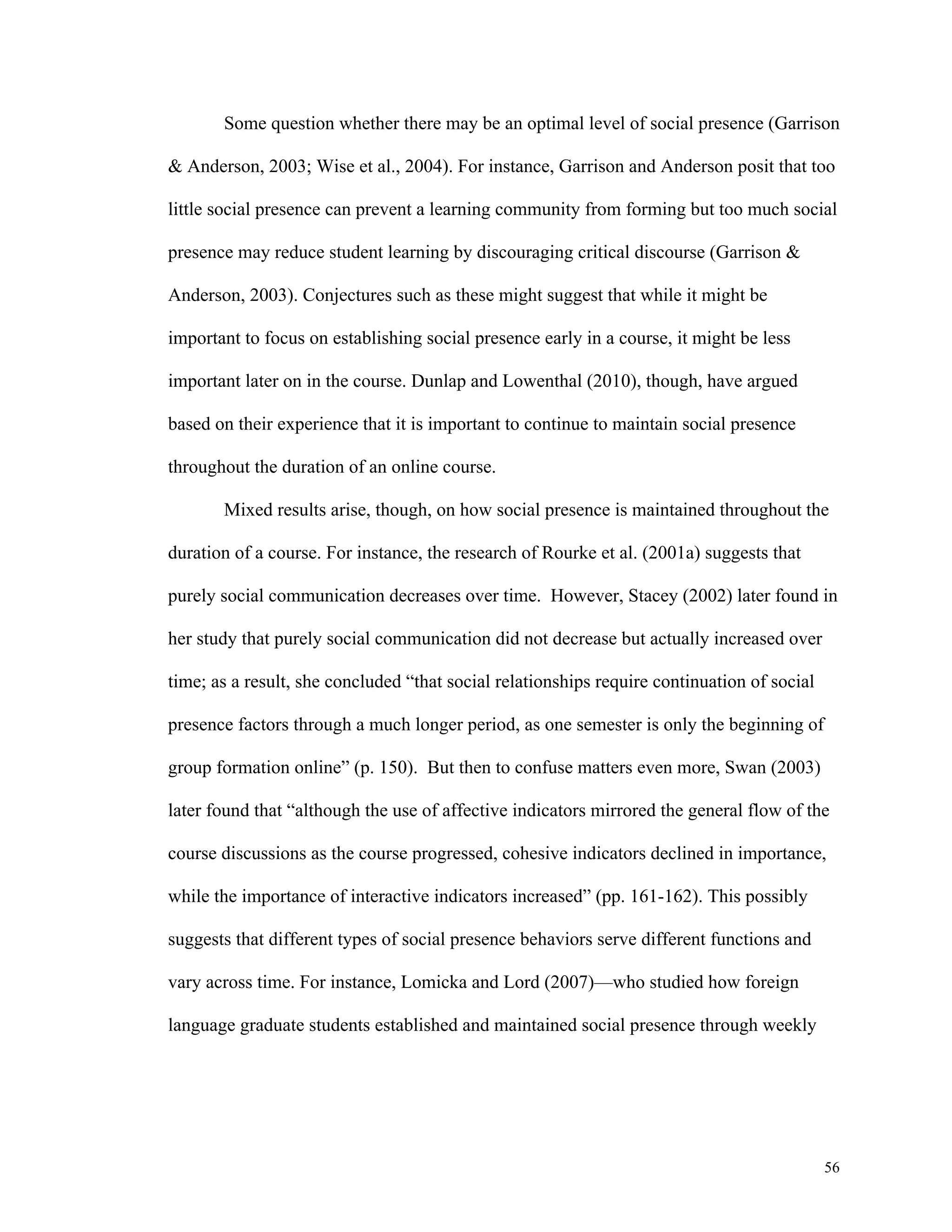 Some question whether there may be an optimal level of social presence (Garrison 
& Anderson, 2003; Wise et al., 2004). For instance, Garrison and Anderson posit that too 
little social presence can prevent a learning community from forming but too much social 
56 
presence may reduce student learning by discouraging critical discourse (Garrison & 
Anderson, 2003). Conjectures such as these might suggest that while it might be 
important to focus on establishing social presence early in a course, it might be less 
important later on in the course. Dunlap and Lowenthal (2010), though, have argued 
based on their experience that it is important to continue to maintain social presence 
throughout the duration of an online course. 
Mixed results arise, though, on how social presence is maintained throughout the 
duration of a course. For instance, the research of Rourke et al. (2001a) suggests that 
purely social communication decreases over time. However, Stacey (2002) later found in 
her study that purely social communication did not decrease but actually increased over 
time; as a result, she concluded “that social relationships require continuation of social 
presence factors through a much longer period, as one semester is only the beginning of 
group formation online” (p. 150). But then to confuse matters even more, Swan (2003) 
later found that “although the use of affective indicators mirrored the general flow of the 
course discussions as the course progressed, cohesive indicators declined in importance, 
while the importance of interactive indicators increased” (pp. 161-162). This possibly 
suggests that different types of social presence behaviors serve different functions and 
vary across time. For instance, Lomicka and Lord (2007)—who studied how foreign 
language graduate students established and maintained social presence through weekly 
 