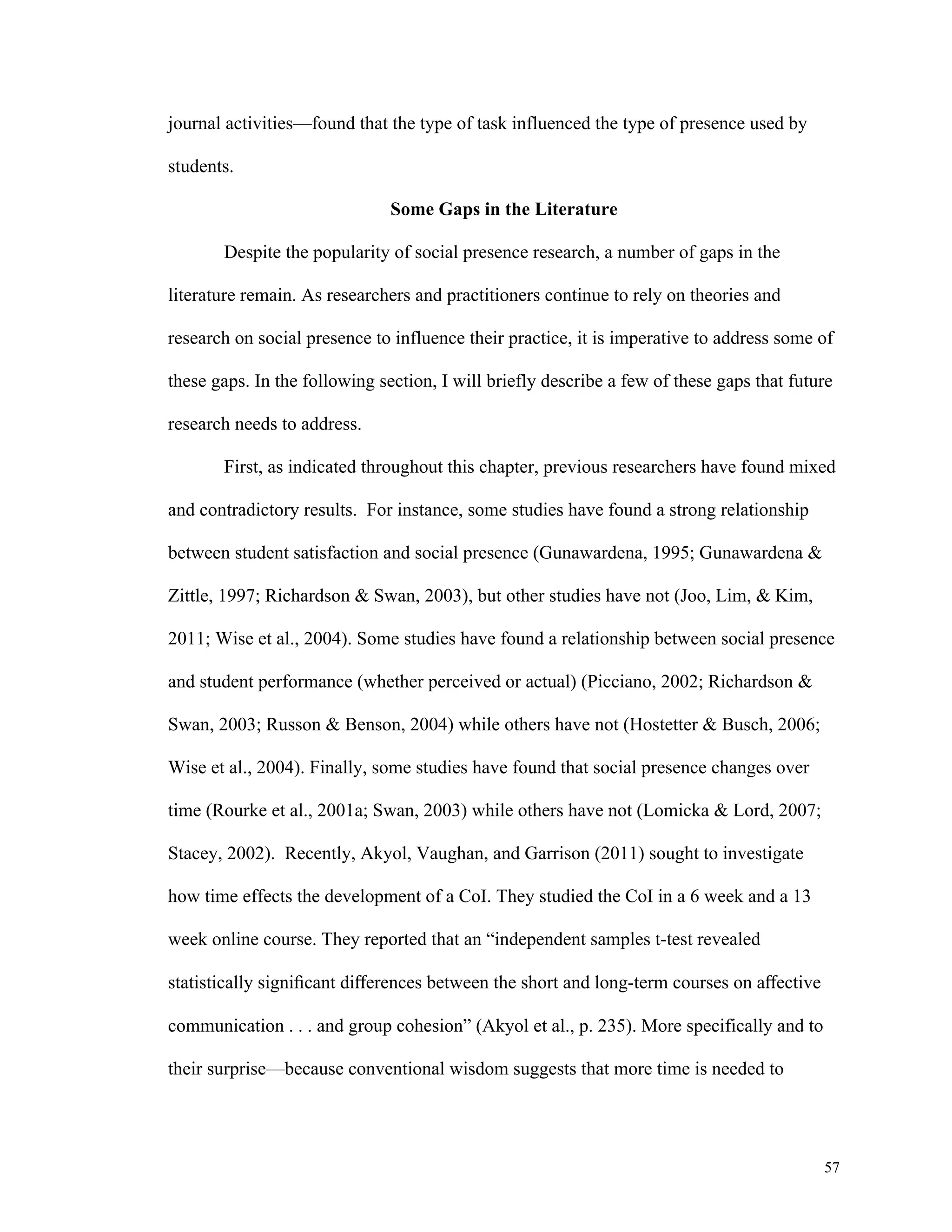 57 
journal activities—found that the type of task influenced the type of presence used by 
students. 
Some Gaps in the Literature 
Despite the popularity of social presence research, a number of gaps in the 
literature remain. As researchers and practitioners continue to rely on theories and 
research on social presence to influence their practice, it is imperative to address some of 
these gaps. In the following section, I will briefly describe a few of these gaps that future 
research needs to address. 
First, as indicated throughout this chapter, previous researchers have found mixed 
and contradictory results. For instance, some studies have found a strong relationship 
between student satisfaction and social presence (Gunawardena, 1995; Gunawardena & 
Zittle, 1997; Richardson & Swan, 2003), but other studies have not (Joo, Lim, & Kim, 
2011; Wise et al., 2004). Some studies have found a relationship between social presence 
and student performance (whether perceived or actual) (Picciano, 2002; Richardson & 
Swan, 2003; Russon & Benson, 2004) while others have not (Hostetter & Busch, 2006; 
Wise et al., 2004). Finally, some studies have found that social presence changes over 
time (Rourke et al., 2001a; Swan, 2003) while others have not (Lomicka & Lord, 2007; 
Stacey, 2002). Recently, Akyol, Vaughan, and Garrison (2011) sought to investigate 
how time effects the development of a CoI. They studied the CoI in a 6 week and a 13 
week online course. They reported that an “independent samples t-test revealed 
statistically significant differences between the short and long-term courses on affective 
communication . . . and group cohesion” (Akyol et al., p. 235). More specifically and to 
their surprise—because conventional wisdom suggests that more time is needed to 
 