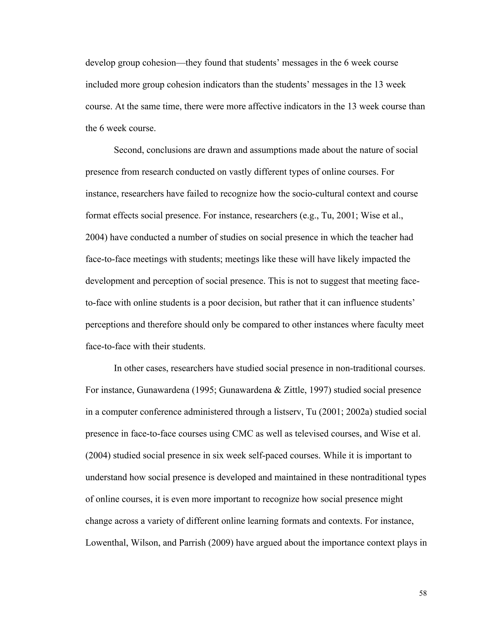 58 
develop group cohesion—they found that students’ messages in the 6 week course 
included more group cohesion indicators than the students’ messages in the 13 week 
course. At the same time, there were more affective indicators in the 13 week course than 
the 6 week course. 
Second, conclusions are drawn and assumptions made about the nature of social 
presence from research conducted on vastly different types of online courses. For 
instance, researchers have failed to recognize how the socio-cultural context and course 
format effects social presence. For instance, researchers (e.g., Tu, 2001; Wise et al., 
2004) have conducted a number of studies on social presence in which the teacher had 
face-to-face meetings with students; meetings like these will have likely impacted the 
development and perception of social presence. This is not to suggest that meeting face-to- 
face with online students is a poor decision, but rather that it can influence students’ 
perceptions and therefore should only be compared to other instances where faculty meet 
face-to-face with their students. 
In other cases, researchers have studied social presence in non-traditional courses. 
For instance, Gunawardena (1995; Gunawardena & Zittle, 1997) studied social presence 
in a computer conference administered through a listserv, Tu (2001; 2002a) studied social 
presence in face-to-face courses using CMC as well as televised courses, and Wise et al. 
(2004) studied social presence in six week self-paced courses. While it is important to 
understand how social presence is developed and maintained in these nontraditional types 
of online courses, it is even more important to recognize how social presence might 
change across a variety of different online learning formats and contexts. For instance, 
Lowenthal, Wilson, and Parrish (2009) have argued about the importance context plays in 
 