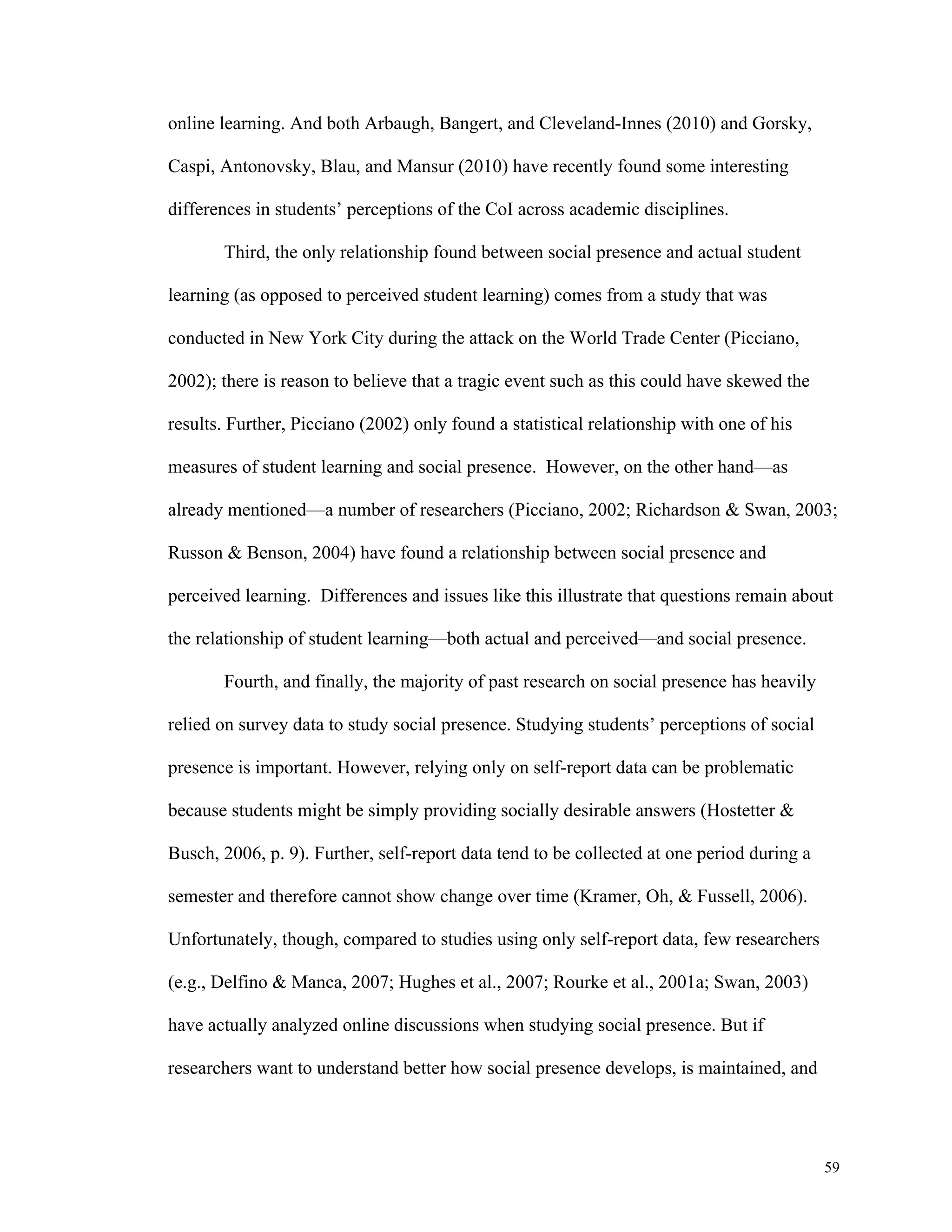 59 
online learning. And both Arbaugh, Bangert, and Cleveland-Innes (2010) and Gorsky, 
Caspi, Antonovsky, Blau, and Mansur (2010) have recently found some interesting 
differences in students’ perceptions of the CoI across academic disciplines. 
Third, the only relationship found between social presence and actual student 
learning (as opposed to perceived student learning) comes from a study that was 
conducted in New York City during the attack on the World Trade Center (Picciano, 
2002); there is reason to believe that a tragic event such as this could have skewed the 
results. Further, Picciano (2002) only found a statistical relationship with one of his 
measures of student learning and social presence. However, on the other hand—as 
already mentioned—a number of researchers (Picciano, 2002; Richardson & Swan, 2003; 
Russon & Benson, 2004) have found a relationship between social presence and 
perceived learning. Differences and issues like this illustrate that questions remain about 
the relationship of student learning—both actual and perceived—and social presence. 
Fourth, and finally, the majority of past research on social presence has heavily 
relied on survey data to study social presence. Studying students’ perceptions of social 
presence is important. However, relying only on self-report data can be problematic 
because students might be simply providing socially desirable answers (Hostetter & 
Busch, 2006, p. 9). Further, self-report data tend to be collected at one period during a 
semester and therefore cannot show change over time (Kramer, Oh, & Fussell, 2006). 
Unfortunately, though, compared to studies using only self-report data, few researchers 
(e.g., Delfino & Manca, 2007; Hughes et al., 2007; Rourke et al., 2001a; Swan, 2003) 
have actually analyzed online discussions when studying social presence. But if 
researchers want to understand better how social presence develops, is maintained, and 
 