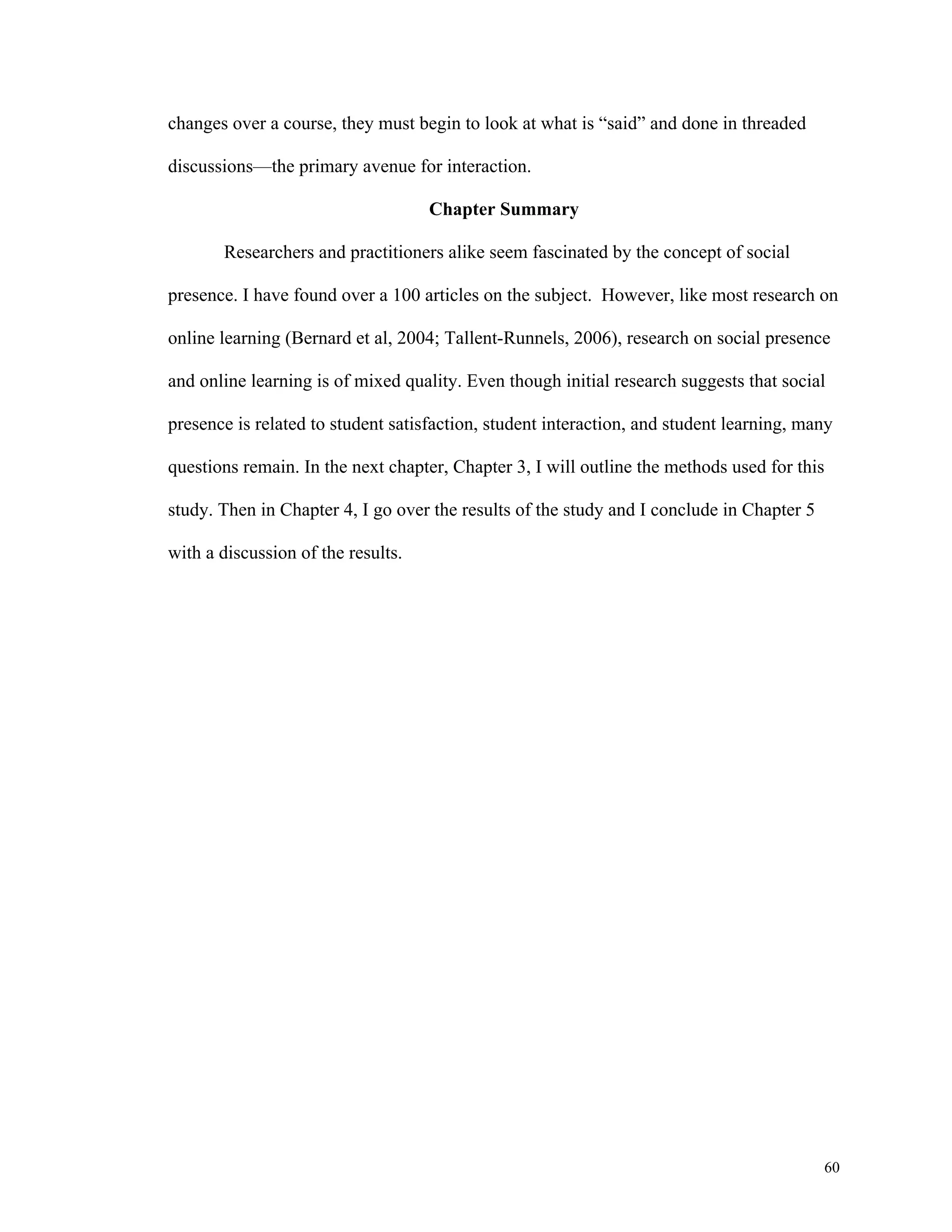 60 
changes over a course, they must begin to look at what is “said” and done in threaded 
discussions—the primary avenue for interaction. 
Chapter Summary 
Researchers and practitioners alike seem fascinated by the concept of social 
presence. I have found over a 100 articles on the subject. However, like most research on 
online learning (Bernard et al, 2004; Tallent-Runnels, 2006), research on social presence 
and online learning is of mixed quality. Even though initial research suggests that social 
presence is related to student satisfaction, student interaction, and student learning, many 
questions remain. In the next chapter, Chapter 3, I will outline the methods used for this 
study. Then in Chapter 4, I go over the results of the study and I conclude in Chapter 5 
with a discussion of the results. 
 