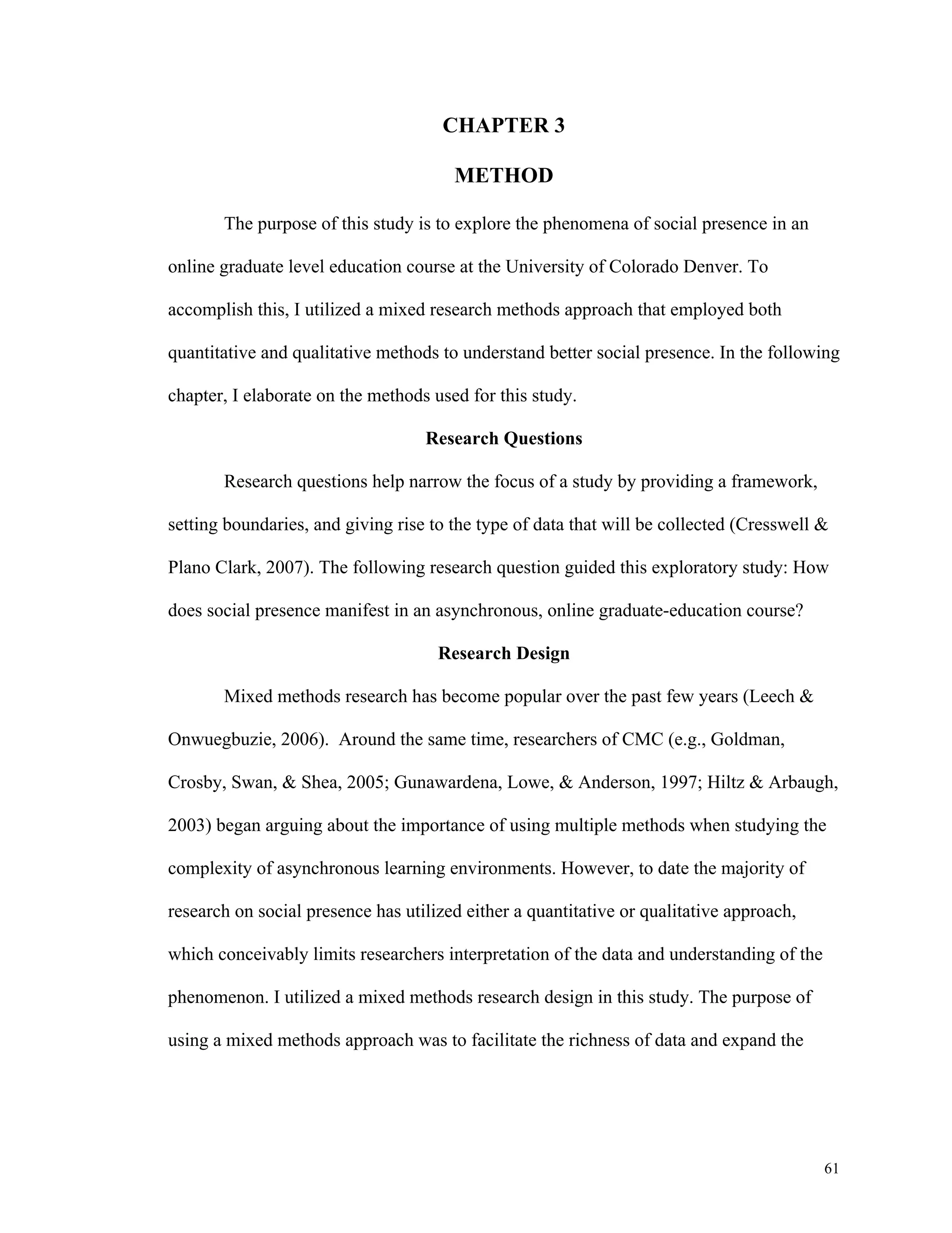 61 
CHAPTER 3 
METHOD 
The purpose of this study is to explore the phenomena of social presence in an 
online graduate level education course at the University of Colorado Denver. To 
accomplish this, I utilized a mixed research methods approach that employed both 
quantitative and qualitative methods to understand better social presence. In the following 
chapter, I elaborate on the methods used for this study. 
Research Questions 
Research questions help narrow the focus of a study by providing a framework, 
setting boundaries, and giving rise to the type of data that will be collected (Cresswell & 
Plano Clark, 2007). The following research question guided this exploratory study: How 
does social presence manifest in an asynchronous, online graduate-education course? 
Research Design 
Mixed methods research has become popular over the past few years (Leech & 
Onwuegbuzie, 2006). Around the same time, researchers of CMC (e.g., Goldman, 
Crosby, Swan, & Shea, 2005; Gunawardena, Lowe, & Anderson, 1997; Hiltz & Arbaugh, 
2003) began arguing about the importance of using multiple methods when studying the 
complexity of asynchronous learning environments. However, to date the majority of 
research on social presence has utilized either a quantitative or qualitative approach, 
which conceivably limits researchers interpretation of the data and understanding of the 
phenomenon. I utilized a mixed methods research design in this study. The purpose of 
using a mixed methods approach was to facilitate the richness of data and expand the 
 