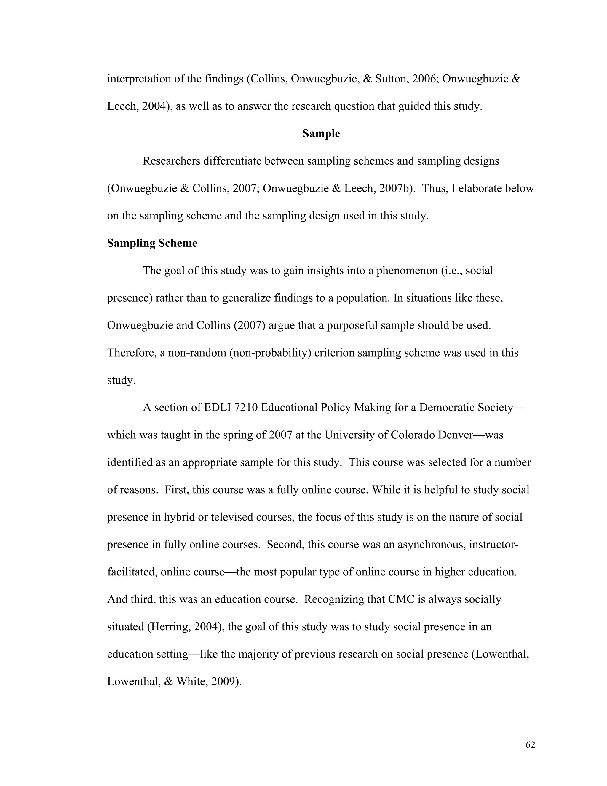 62 
interpretation of the findings (Collins, Onwuegbuzie, & Sutton, 2006; Onwuegbuzie & 
Leech, 2004), as well as to answer the research question that guided this study. 
Sample 
Researchers differentiate between sampling schemes and sampling designs 
(Onwuegbuzie & Collins, 2007; Onwuegbuzie & Leech, 2007b). Thus, I elaborate below 
on the sampling scheme and the sampling design used in this study. 
Sampling Scheme 
The goal of this study was to gain insights into a phenomenon (i.e., social 
presence) rather than to generalize findings to a population. In situations like these, 
Onwuegbuzie and Collins (2007) argue that a purposeful sample should be used. 
Therefore, a non-random (non-probability) criterion sampling scheme was used in this 
study. 
A section of EDLI 7210 Educational Policy Making for a Democratic Society— 
which was taught in the spring of 2007 at the University of Colorado Denver—was 
identified as an appropriate sample for this study. This course was selected for a number 
of reasons. First, this course was a fully online course. While it is helpful to study social 
presence in hybrid or televised courses, the focus of this study is on the nature of social 
presence in fully online courses. Second, this course was an asynchronous, instructor-facilitated, 
online course—the most popular type of online course in higher education. 
And third, this was an education course. Recognizing that CMC is always socially 
situated (Herring, 2004), the goal of this study was to study social presence in an 
education setting—like the majority of previous research on social presence (Lowenthal, 
Lowenthal, & White, 2009). 
 