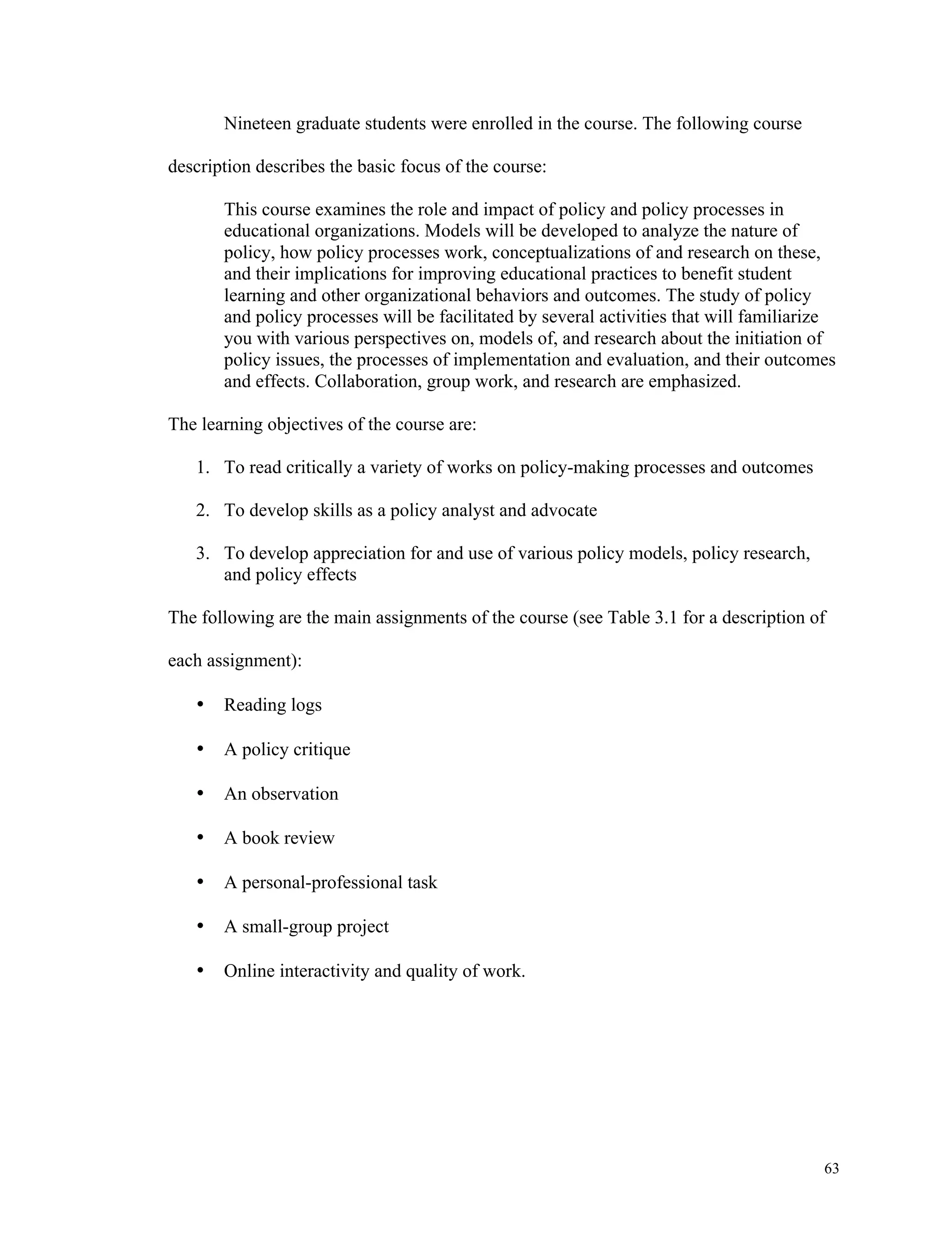 63 
Nineteen graduate students were enrolled in the course. The following course 
description describes the basic focus of the course: 
This course examines the role and impact of policy and policy processes in 
educational organizations. Models will be developed to analyze the nature of 
policy, how policy processes work, conceptualizations of and research on these, 
and their implications for improving educational practices to benefit student 
learning and other organizational behaviors and outcomes. The study of policy 
and policy processes will be facilitated by several activities that will familiarize 
you with various perspectives on, models of, and research about the initiation of 
policy issues, the processes of implementation and evaluation, and their outcomes 
and effects. Collaboration, group work, and research are emphasized. 
The learning objectives of the course are: 
1. To read critically a variety of works on policy-making processes and outcomes 
2. To develop skills as a policy analyst and advocate 
3. To develop appreciation for and use of various policy models, policy research, 
and policy effects 
The following are the main assignments of the course (see Table 3.1 for a description of 
each assignment): 
• Reading logs 
• A policy critique 
• An observation 
• A book review 
• A personal-professional task 
• A small-group project 
• Online interactivity and quality of work. 
 