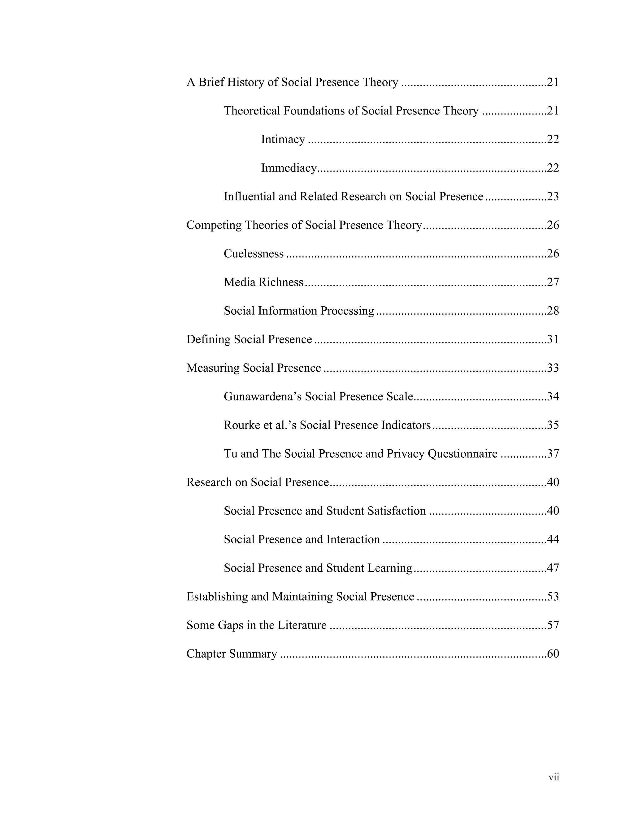A Brief History of Social Presence Theory ...............................................21 
Theoretical Foundations of Social Presence Theory .....................21 
Intimacy .............................................................................22 
Immediacy ..........................................................................22 
Influential and Related Research on Social Presence ....................23 
Competing Theories of Social Presence Theory ........................................26 
Cuelessness ....................................................................................26 
Media Richness ..............................................................................27 
Social Information Processing .......................................................28 
Defining Social Presence ...........................................................................31 
Measuring Social Presence ........................................................................33 
Gunawardena’s Social Presence Scale ...........................................34 
Rourke et al.’s Social Presence Indicators .....................................35 
Tu and The Social Presence and Privacy Questionnaire ...............37 
Research on Social Presence ......................................................................40 
Social Presence and Student Satisfaction ......................................40 
Social Presence and Interaction .....................................................44 
Social Presence and Student Learning ...........................................47 
Establishing and Maintaining Social Presence ..........................................53 
Some Gaps in the Literature ......................................................................57 
Chapter Summary ......................................................................................60 
vii 
 