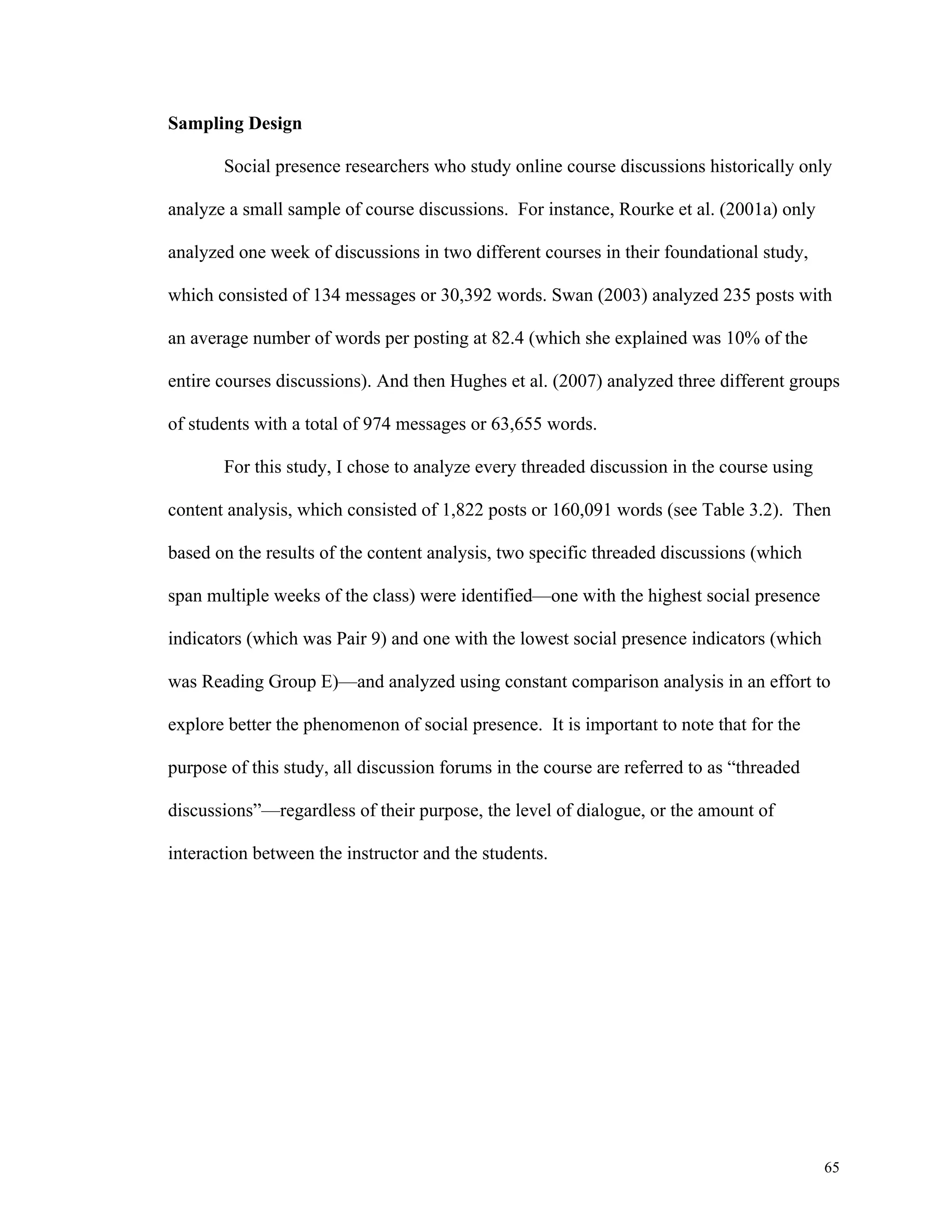65 
Sampling Design 
Social presence researchers who study online course discussions historically only 
analyze a small sample of course discussions. For instance, Rourke et al. (2001a) only 
analyzed one week of discussions in two different courses in their foundational study, 
which consisted of 134 messages or 30,392 words. Swan (2003) analyzed 235 posts with 
an average number of words per posting at 82.4 (which she explained was 10% of the 
entire courses discussions). And then Hughes et al. (2007) analyzed three different groups 
of students with a total of 974 messages or 63,655 words. 
For this study, I chose to analyze every threaded discussion in the course using 
content analysis, which consisted of 1,822 posts or 160,091 words (see Table 3.2). Then 
based on the results of the content analysis, two specific threaded discussions (which 
span multiple weeks of the class) were identified—one with the highest social presence 
indicators (which was Pair 9) and one with the lowest social presence indicators (which 
was Reading Group E)—and analyzed using constant comparison analysis in an effort to 
explore better the phenomenon of social presence. It is important to note that for the 
purpose of this study, all discussion forums in the course are referred to as “threaded 
discussions”—regardless of their purpose, the level of dialogue, or the amount of 
interaction between the instructor and the students. 
 