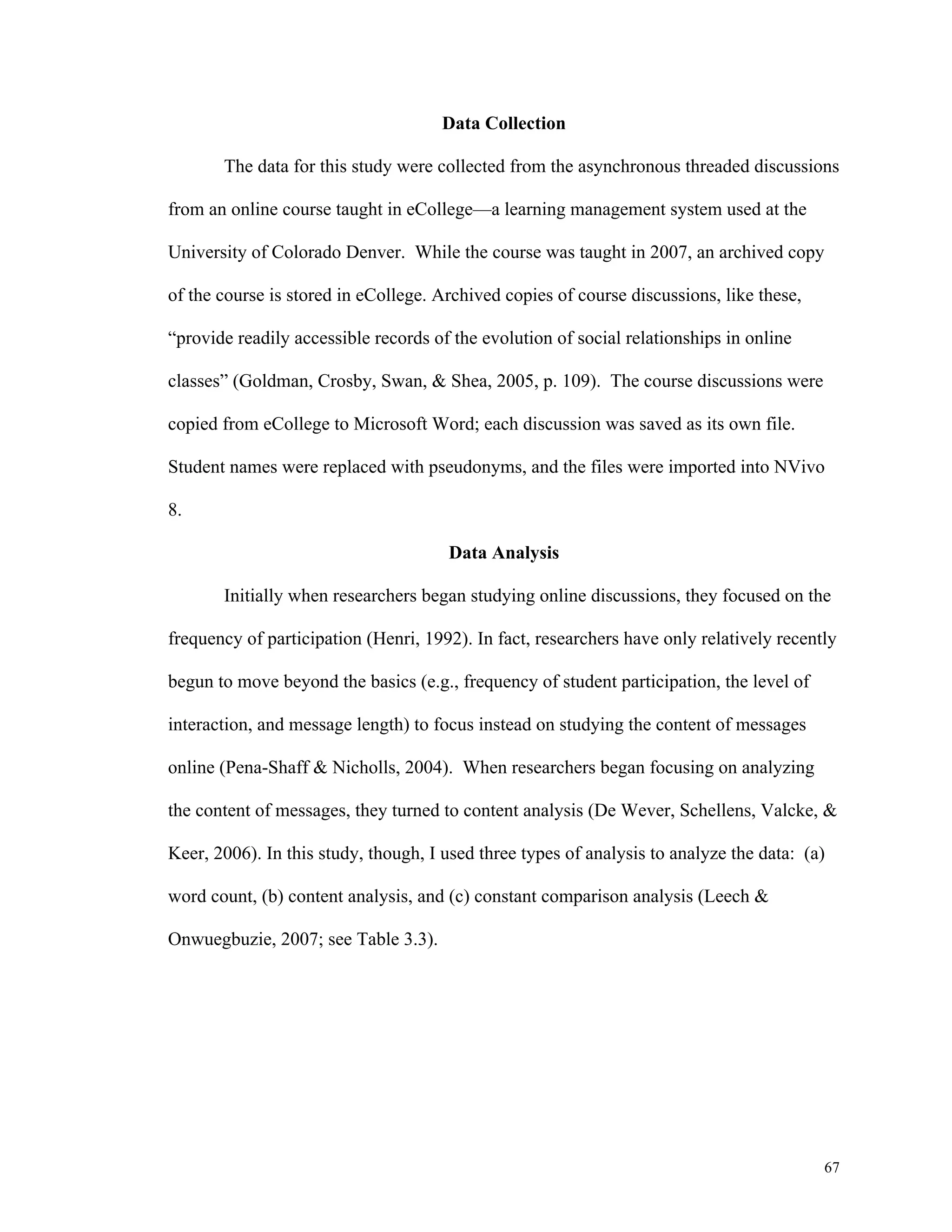 67 
Data Collection 
The data for this study were collected from the asynchronous threaded discussions 
from an online course taught in eCollege—a learning management system used at the 
University of Colorado Denver. While the course was taught in 2007, an archived copy 
of the course is stored in eCollege. Archived copies of course discussions, like these, 
“provide readily accessible records of the evolution of social relationships in online 
classes” (Goldman, Crosby, Swan, & Shea, 2005, p. 109). The course discussions were 
copied from eCollege to Microsoft Word; each discussion was saved as its own file. 
Student names were replaced with pseudonyms, and the files were imported into NVivo 
8. 
Data Analysis 
Initially when researchers began studying online discussions, they focused on the 
frequency of participation (Henri, 1992). In fact, researchers have only relatively recently 
begun to move beyond the basics (e.g., frequency of student participation, the level of 
interaction, and message length) to focus instead on studying the content of messages 
online (Pena-Shaff & Nicholls, 2004). When researchers began focusing on analyzing 
the content of messages, they turned to content analysis (De Wever, Schellens, Valcke, & 
Keer, 2006). In this study, though, I used three types of analysis to analyze the data: (a) 
word count, (b) content analysis, and (c) constant comparison analysis (Leech & 
Onwuegbuzie, 2007; see Table 3.3). 
 