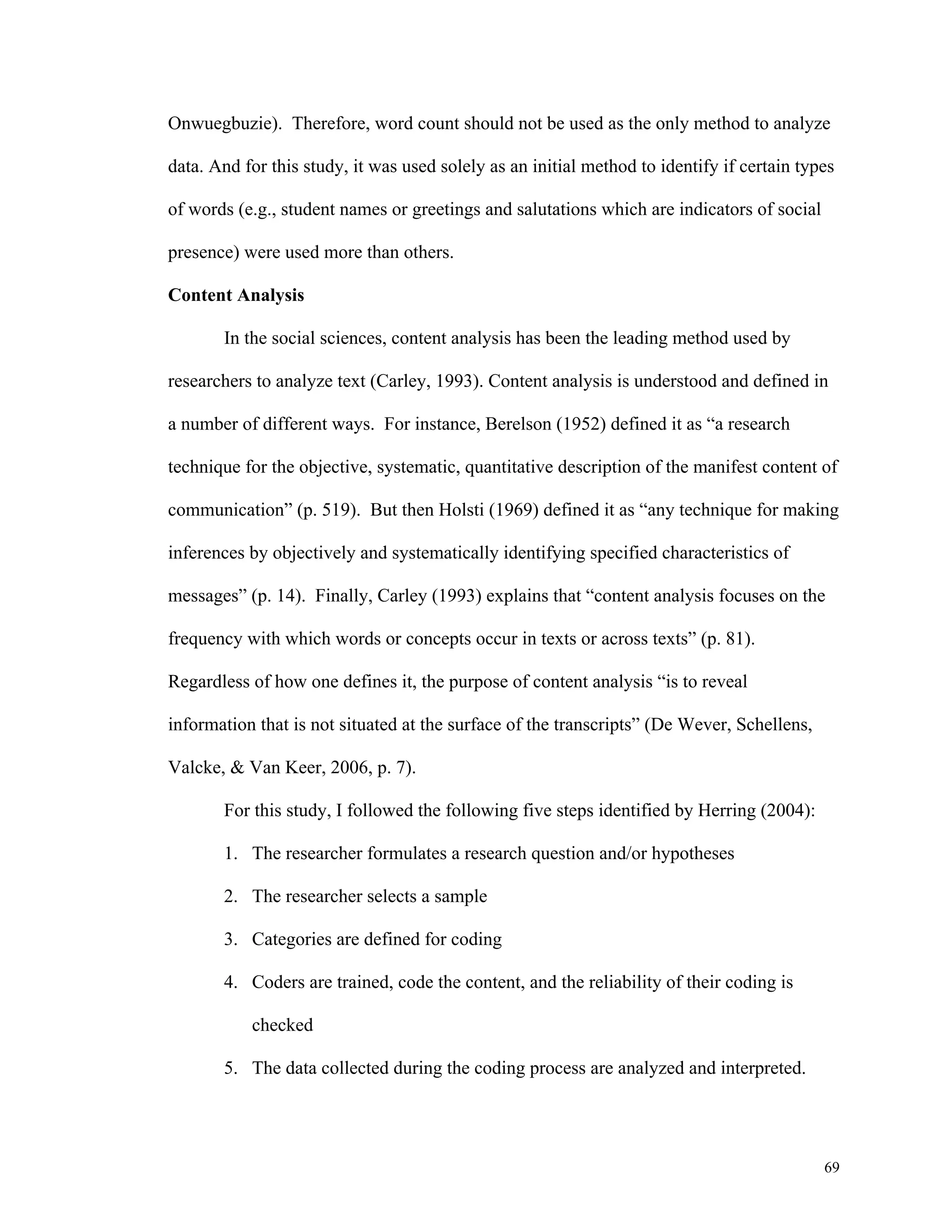 Onwuegbuzie). Therefore, word count should not be used as the only method to analyze 
data. And for this study, it was used solely as an initial method to identify if certain types 
69 
of words (e.g., student names or greetings and salutations which are indicators of social 
presence) were used more than others. 
Content Analysis 
In the social sciences, content analysis has been the leading method used by 
researchers to analyze text (Carley, 1993). Content analysis is understood and defined in 
a number of different ways. For instance, Berelson (1952) defined it as “a research 
technique for the objective, systematic, quantitative description of the manifest content of 
communication” (p. 519). But then Holsti (1969) defined it as “any technique for making 
inferences by objectively and systematically identifying specified characteristics of 
messages” (p. 14). Finally, Carley (1993) explains that “content analysis focuses on the 
frequency with which words or concepts occur in texts or across texts” (p. 81). 
Regardless of how one defines it, the purpose of content analysis “is to reveal 
information that is not situated at the surface of the transcripts” (De Wever, Schellens, 
Valcke, & Van Keer, 2006, p. 7). 
For this study, I followed the following five steps identified by Herring (2004): 
1. The researcher formulates a research question and/or hypotheses 
2. The researcher selects a sample 
3. Categories are defined for coding 
4. Coders are trained, code the content, and the reliability of their coding is 
checked 
5. The data collected during the coding process are analyzed and interpreted. 
 
