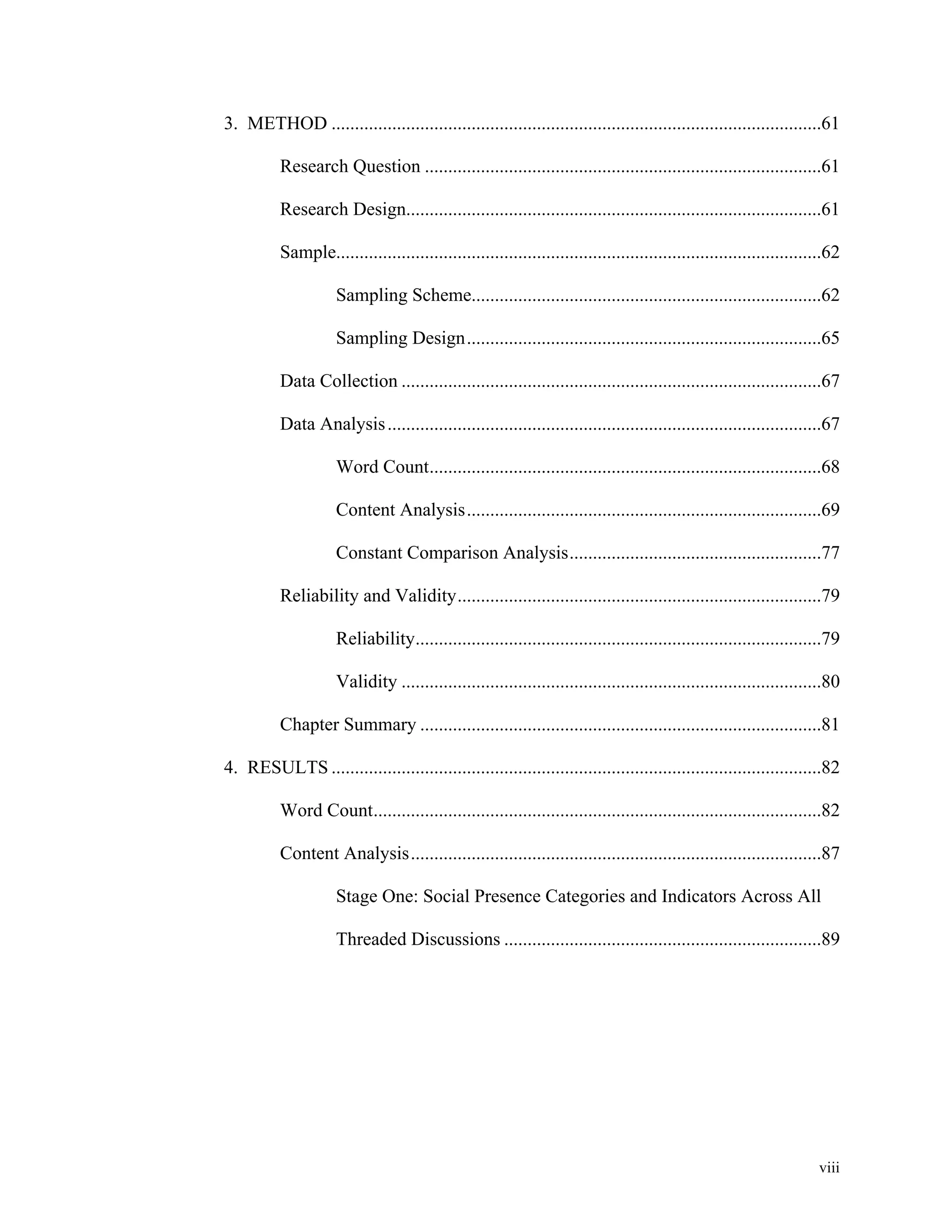 3. METHOD .........................................................................................................61 
Research Question .....................................................................................61 
Research Design .........................................................................................61 
Sample ........................................................................................................62 
Sampling Scheme ...........................................................................62 
Sampling Design ............................................................................65 
Data Collection ..........................................................................................67 
Data Analysis .............................................................................................67 
Word Count ....................................................................................68 
Content Analysis ............................................................................69 
Constant Comparison Analysis ......................................................77 
Reliability and Validity ..............................................................................79 
Reliability .......................................................................................79 
Validity ..........................................................................................80 
Chapter Summary ......................................................................................81 
4. RESULTS .........................................................................................................82 
Word Count ................................................................................................82 
Content Analysis ........................................................................................87 
Stage One: Social Presence Categories and Indicators Across All 
Threaded Discussions ....................................................................89 
viii 
 