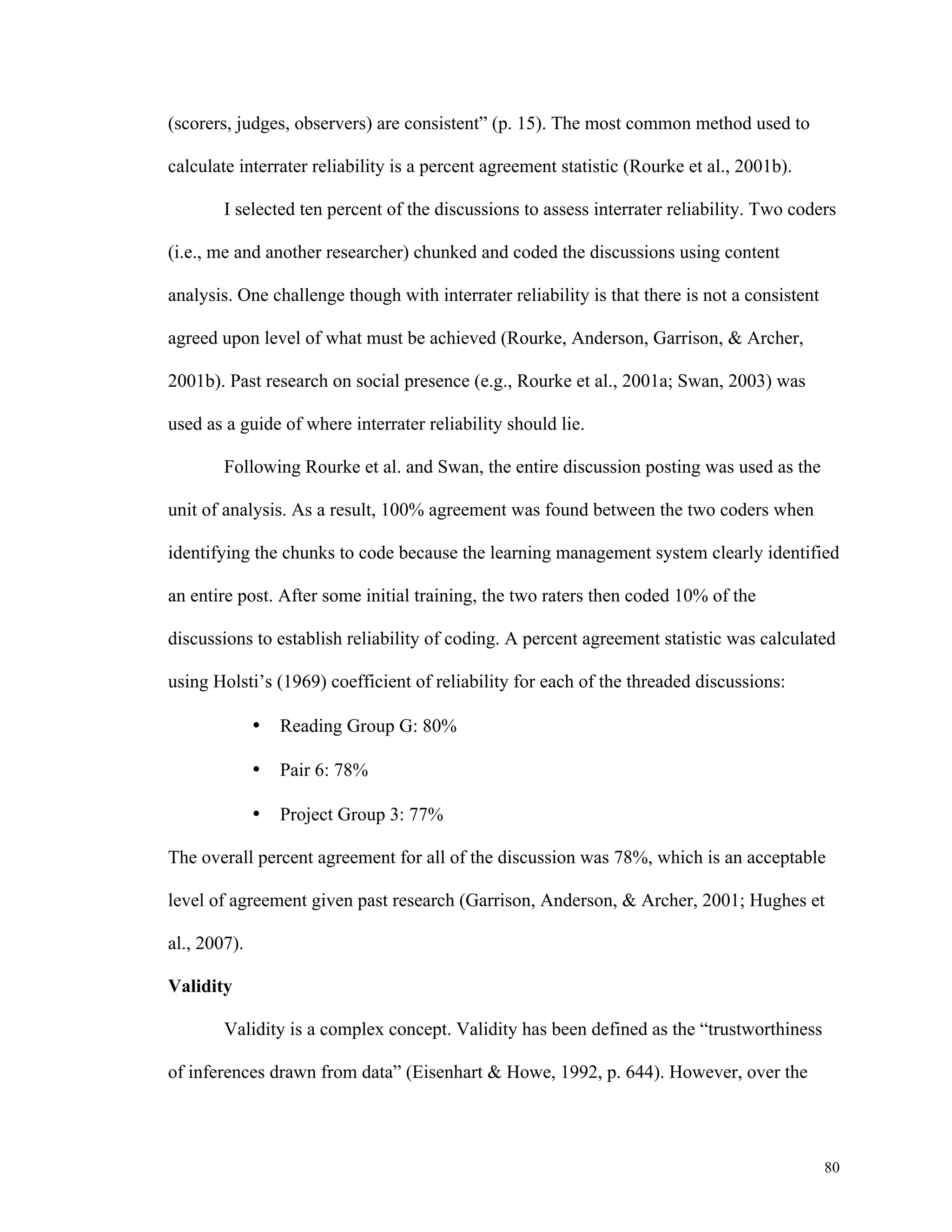 80 
(scorers, judges, observers) are consistent” (p. 15). The most common method used to 
calculate interrater reliability is a percent agreement statistic (Rourke et al., 2001b). 
I selected ten percent of the discussions to assess interrater reliability. Two coders 
(i.e., me and another researcher) chunked and coded the discussions using content 
analysis. One challenge though with interrater reliability is that there is not a consistent 
agreed upon level of what must be achieved (Rourke, Anderson, Garrison, & Archer, 
2001b). Past research on social presence (e.g., Rourke et al., 2001a; Swan, 2003) was 
used as a guide of where interrater reliability should lie. 
Following Rourke et al. and Swan, the entire discussion posting was used as the 
unit of analysis. As a result, 100% agreement was found between the two coders when 
identifying the chunks to code because the learning management system clearly identified 
an entire post. After some initial training, the two raters then coded 10% of the 
discussions to establish reliability of coding. A percent agreement statistic was calculated 
using Holsti’s (1969) coefficient of reliability for each of the threaded discussions: 
• Reading Group G: 80% 
• Pair 6: 78% 
• Project Group 3: 77% 
The overall percent agreement for all of the discussion was 78%, which is an acceptable 
level of agreement given past research (Garrison, Anderson, & Archer, 2001; Hughes et 
al., 2007). 
Validity 
Validity is a complex concept. Validity has been defined as the “trustworthiness 
of inferences drawn from data” (Eisenhart & Howe, 1992, p. 644). However, over the 
 