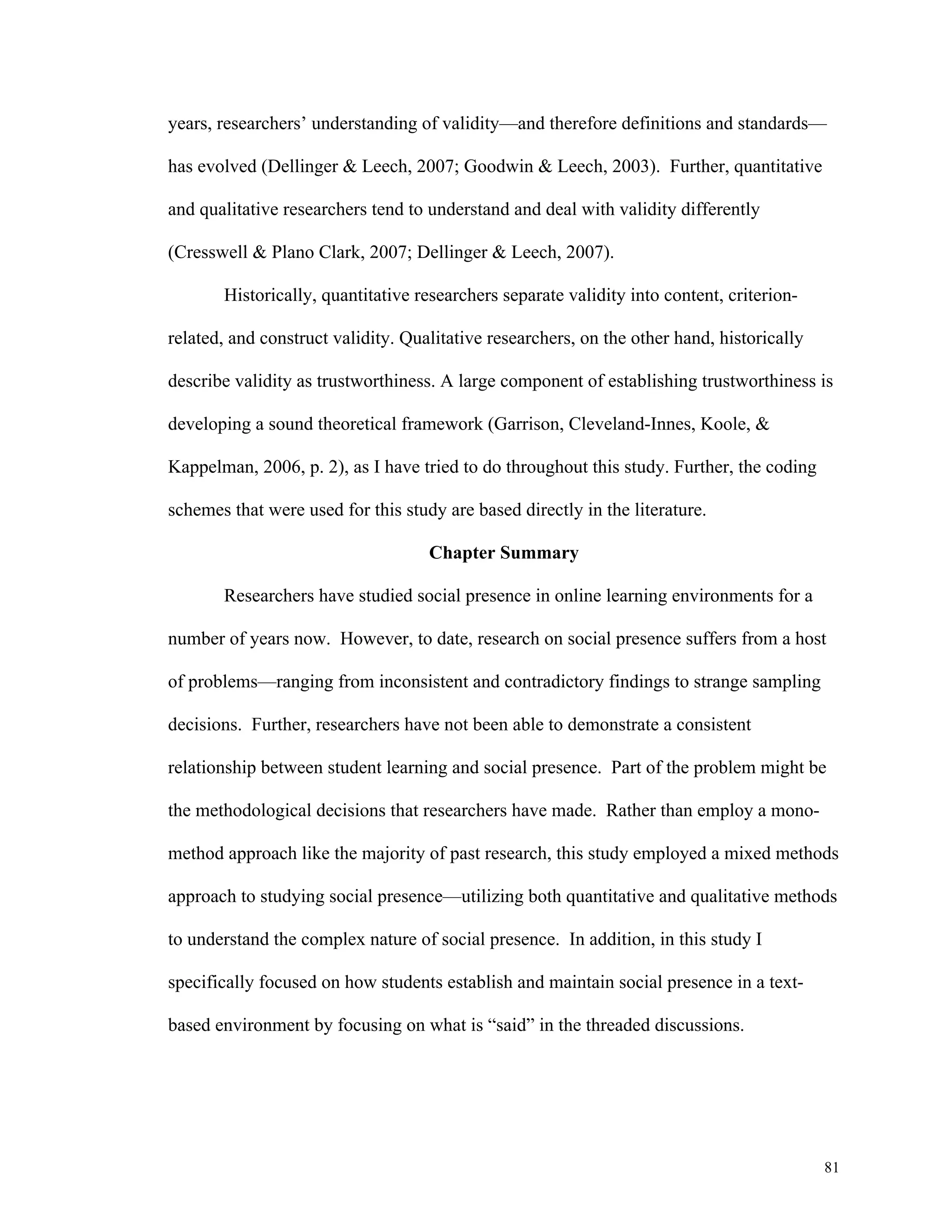 years, researchers’ understanding of validity—and therefore definitions and standards— 
81 
has evolved (Dellinger & Leech, 2007; Goodwin & Leech, 2003). Further, quantitative 
and qualitative researchers tend to understand and deal with validity differently 
(Cresswell & Plano Clark, 2007; Dellinger & Leech, 2007). 
Historically, quantitative researchers separate validity into content, criterion-related, 
and construct validity. Qualitative researchers, on the other hand, historically 
describe validity as trustworthiness. A large component of establishing trustworthiness is 
developing a sound theoretical framework (Garrison, Cleveland-Innes, Koole, & 
Kappelman, 2006, p. 2), as I have tried to do throughout this study. Further, the coding 
schemes that were used for this study are based directly in the literature. 
Chapter Summary 
Researchers have studied social presence in online learning environments for a 
number of years now. However, to date, research on social presence suffers from a host 
of problems—ranging from inconsistent and contradictory findings to strange sampling 
decisions. Further, researchers have not been able to demonstrate a consistent 
relationship between student learning and social presence. Part of the problem might be 
the methodological decisions that researchers have made. Rather than employ a mono-method 
approach like the majority of past research, this study employed a mixed methods 
approach to studying social presence—utilizing both quantitative and qualitative methods 
to understand the complex nature of social presence. In addition, in this study I 
specifically focused on how students establish and maintain social presence in a text-based 
environment by focusing on what is “said” in the threaded discussions. 
 