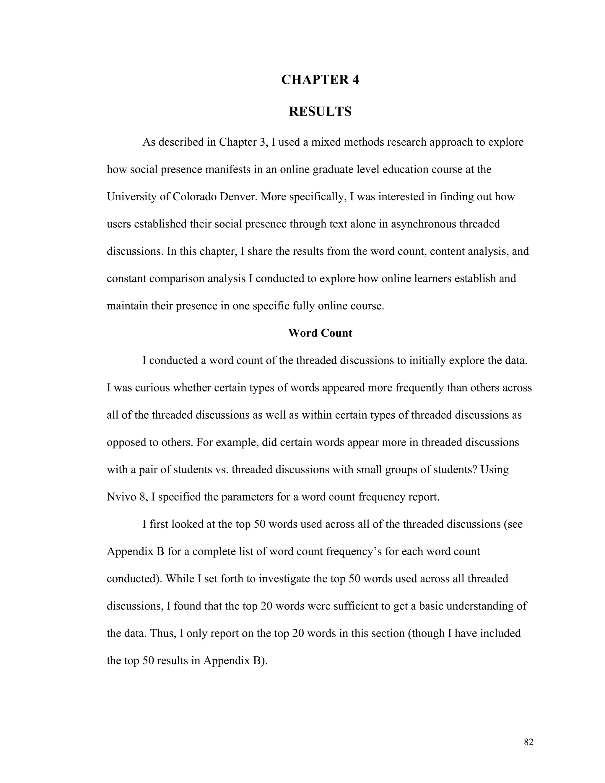 82 
CHAPTER 4 
RESULTS 
As described in Chapter 3, I used a mixed methods research approach to explore 
how social presence manifests in an online graduate level education course at the 
University of Colorado Denver. More specifically, I was interested in finding out how 
users established their social presence through text alone in asynchronous threaded 
discussions. In this chapter, I share the results from the word count, content analysis, and 
constant comparison analysis I conducted to explore how online learners establish and 
maintain their presence in one specific fully online course. 
Word Count 
I conducted a word count of the threaded discussions to initially explore the data. 
I was curious whether certain types of words appeared more frequently than others across 
all of the threaded discussions as well as within certain types of threaded discussions as 
opposed to others. For example, did certain words appear more in threaded discussions 
with a pair of students vs. threaded discussions with small groups of students? Using 
Nvivo 8, I specified the parameters for a word count frequency report. 
I first looked at the top 50 words used across all of the threaded discussions (see 
Appendix B for a complete list of word count frequency’s for each word count 
conducted). While I set forth to investigate the top 50 words used across all threaded 
discussions, I found that the top 20 words were sufficient to get a basic understanding of 
the data. Thus, I only report on the top 20 words in this section (though I have included 
the top 50 results in Appendix B). 
 