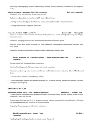 • Contacting different property agencies and negotiating standards of transactions using communication and negotiation
skills
Assistant Accountant – Ruihua Certified Public Accountants June 2013 – August 2013
• Preparation of tax returns (income tax and corporation tax)
• Self-starter and plan daily meetings by using MS Excel and email system
• Auditing, on an assistant degree, the balance and income statements for small to medium corporations
• Assisting in enquiries and complaints from clients
Transaction Assistant – QILU Securities Co. December 2012 – February 2013
• Works of basic transactions : assisted customers in dealing with stocks account opening and closing, marketing and
transaction records
• Self-starter, managing sale records and enrollments into the online management system
• Customer service skills, assisted in dealing with client relationships, complaints and enquiries about online use of the
stock system
• Organising general conferences for new finance products and future development plans
Trainee Accountant and Transaction Assistant – China Construction Bank (CCB) July 2011 –
August 2011
• Introduction and sale of finance products to customers
• Receipt of cash lodgment for bills payment and cash transfer transactions
• Transaction analysis (e.g. sales, insurance and financial products) demonstrates professional skills in MS office and
Eview
• Assisted clients in online and mobile banking services
• Assisted managers to organise and coordinate programs, such as monthly meeting, demonstrating the team work spirit
and organisational capacity
OTHER EXPERIENCES
Receptionist – Student Service Center (The University of Essex) October 2013 – December 2013
• Assisted students in visa applications, appointment services, description services and cash handling services, learning
how to make works high efficient
• Promoting the effects and benefits of the donation program to students. Responsible for ensuring brochures did not run
out and making sure the right location to get the most attention
• Organising Christmas programs with students and teachers
English Language Lecturer – Summer Camp July 2008 –
August 2008
• Teaching English speaking and reading to students around 16 years old
 
