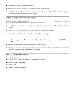• Practicing their English verbal and writing skills
• Organising non-academic activities, such as feedback meetings and sports events
• Coordinating the English competition and programs between classes, including attendance registration, program
procedures planning and the management after activities
ACHIEVEMENTS AND VOLUNTARY WORKS
Volunteer – Youth Volunteer Association February 2010 – Present
• Worked with a local voluntary organisation during the university period
• Assisted the less privileged who are in need such as old people and orphans in terms of their daily life and normal
activities
• Raised funds for the orphanage from the university and spread the kind spirit to the public
• Published articles about the society and its achievements on the local newspaper
Program organiser – the Financial Investment Competition in University April 2011 - May
2011
• Organising the team to finish an investment program in an virtual software
• Planning the overall investment plan, distributing tasks to individuals and coordinating different opinions from
individuals, learning skills both in independent and team work
SKILLS AND OTHER INTERESTS
Computer Certificate
• Acquired Level 1 Certificate from National Computer Rank Examination
Language Spoken and writing skill
• English - fluent
• Mandarin Chinese - native speaker
 