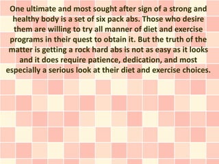 One ultimate and most sought after sign of a strong and
  healthy body is a set of six pack abs. Those who desire
  them are willing to try all manner of diet and exercise
 programs in their quest to obtain it. But the truth of the
 matter is getting a rock hard abs is not as easy as it looks
    and it does require patience, dedication, and most
especially a serious look at their diet and exercise choices.
 