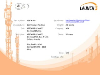 Part number: ATBTK-MF Datasheets: https://www.launch3telecom.com/shared_
media/datasheet/ATBTK-MF.pdf
Manufacturer: Commscope-Andrew Weight: 2.0 grams
Title: ATBTKMF REMOTE
Electrical&hellip;
Category: N/A
Description: ATBTKMF REMOTE
Electrical Tilt, Bias-T 7/16
D-Fem, D-Male
Bias Tee Kit, AISG
Compatible 698 - 2170
MHz
Genre: Wireless
Heci: N/A
Part Page URL:
 