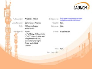 Part number: ATCB-B01-RM50 Datasheets: https://www.launch3telecom.com/shared_
media/datasheet/ATCB-B01-RM50.pdf
Manufacturer: Commscope-Andrew Weight: N/A
Title: RET control cable
with&hellip;
Category: N/A
Description: <span
id="phBody_lblDescriptio
n">RET control cable with
Straight Female AISG
connector and Right
Angle Male AISG
connect...
Genre: Base Station
Heci: N/A
Part Page URL:
 