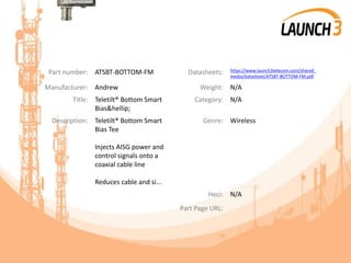 Part number: ATSBT-BOTTOM-FM Datasheets: https://www.launch3telecom.com/shared_
media/datasheet/ATSBT-BOTTOM-FM.pdf
Manufacturer: Andrew Weight: N/A
Title: Teletilt® Bottom Smart
Bias&hellip;
Category: N/A
Description: Teletilt® Bottom Smart
Bias Tee
Injects AISG power and
control signals onto a
coaxial cable line
Reduces cable and si...
Genre: Wireless
Heci: N/A
Part Page URL:
 