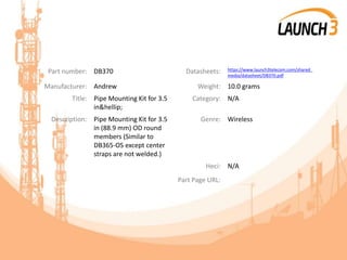 Part number: DB370 Datasheets: https://www.launch3telecom.com/shared_
media/datasheet/DB370.pdf
Manufacturer: Andrew Weight: 10.0 grams
Title: Pipe Mounting Kit for 3.5
in&hellip;
Category: N/A
Description: Pipe Mounting Kit for 3.5
in (88.9 mm) OD round
members (Similar to
DB365-OS except center
straps are not welded.)
Genre: Wireless
Heci: N/A
Part Page URL:
 