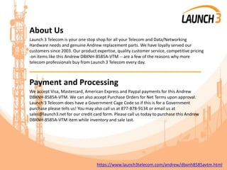 About Us
Launch 3 Telecom is your one stop shop for all your Telecom and Data/Networking
Hardware needs and genuine Andrew replacement parts. We have loyally served our
customers since 2003. Our product expertise, quality customer service, competitive pricing
-on items like this Andrew DBXNH-8585A-VTM -- are a few of the reasons why more
telecom professionals buy from Launch 3 Telecom every day.
_______________________________________
Payment and Processing
We accept Visa, Mastercard, American Express and Paypal payments for this Andrew
DBXNH-8585A-VTM. We can also accept Purchase Orders for Net Terms upon approval.
Launch 3 Telecom does have a Government Cage Code so if this is for a Government
purchase please tells us! You may also call us at 877-878-9134 or email us at
sales@launch3.net for our credit card form. Please call us today to purchase this Andrew
DBXNH-8585A-VTM item while inventory and sale last.
https://www.launch3telecom.com/andrew/dbxnh8585avtm.html
 