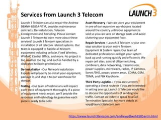 Services from Launch 3 Telecom
Launch 3 Telecom can also repair the Andrew
DBXNH-8585A-VTM, provides maintenance
contracts, De-installation, Telecom
Consignment and Recycling. Please contact
Launch 3 Telecom to learn more about these
services! Launch 3 Telecom specializes in
installation of all telecom related systems. Our
team is equipped to handle all telecom
equipment including cellular, Fixed Wireless,
WiMAX, Central Office, and more. No project is
too small or too big, and each is handled by a
dedicated telecom professional.
De-Installation - Our Network Installation
Experts will properly de-install your equipment,
package it, and ship it to our warehouse for
storage.
Testing - Our team of technicians will inspect
each piece of equipment thoroughly. If a piece
of equipment needs repair, we’ll provide the
resources and technology to guarantee each
piece is ready to be sold.
Asset Recovery - We can store your equipment
in one of our expansive warehouses located
around the country until your equipment is
sold so you can save on storage costs and avoid
cluttering your equipment floor.
Repair Services - Launch 3 Telecom is your one-
stop solution to your entire Telecom
Equipment & System repair. Our team of
dedicated professionals will get your system
back up and running quickly and efficiently. We
repair cell sites, central office switching,
combiners, data networking, transmission,
power supplies, microwave, radios, IP Cameras,
Sonet /SHD, power, power amps, CDMA, GSM,
TDMA, and PBX Keyphone.
Third Party Logistics - If you are currently
operating a direct route or if you are interested
in setting one up, Launch 3 Telecom would like
to discuss the opportunity of sending you
traffic. Contact us today to speak to a Call
Termination Specialist for more details at
voip@launch3telecom.com
https://www.launch3telecom.com/andrew/dbxnh8585avtm.html
 