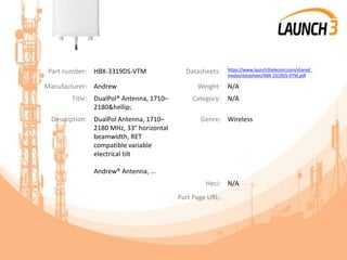 Part number: HBX-3319DS-VTM Datasheets: https://www.launch3telecom.com/shared_
media/datasheet/HBX-3319DS-VTM.pdf
Manufacturer: Andrew Weight: N/A
Title: DualPol® Antenna, 1710–
2180&hellip;
Category: N/A
Description: DualPol Antenna, 1710–
2180 MHz, 33° horizontal
beamwidth, RET
compatible variable
electrical tilt
Andrew® Antenna, ...
Genre: Wireless
Heci: N/A
Part Page URL:
 