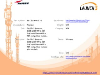 Part number: HBX-9016DS-VTM Datasheets: https://www.launch3telecom.com/shared_
media/datasheet/HBX-9016DS-VTM.pdf
Manufacturer: Andrew Weight: N/A
Title: DualPol? Antenna,
1710?2180 MHz, 90?
horizontal beamwidth,
RET compatible variab...
Category: N/A
Description: DualPol? Antenna,
1710?2180 MHz, 90?
horizontal beamwidth,
RET compatible variable
electrical tilt
Genre: Wireless
Heci: N/A
Part Page URL: https://www.launch3telecom.com/andrew/
hbx9016dsvtm.html
https://www.launch3telecom.com/andrew/hbx9016dsvtm.html
 