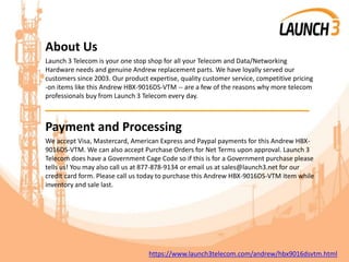 About Us
Launch 3 Telecom is your one stop shop for all your Telecom and Data/Networking
Hardware needs and genuine Andrew replacement parts. We have loyally served our
customers since 2003. Our product expertise, quality customer service, competitive pricing
-on items like this Andrew HBX-9016DS-VTM -- are a few of the reasons why more telecom
professionals buy from Launch 3 Telecom every day.
_______________________________________
Payment and Processing
We accept Visa, Mastercard, American Express and Paypal payments for this Andrew HBX-
9016DS-VTM. We can also accept Purchase Orders for Net Terms upon approval. Launch 3
Telecom does have a Government Cage Code so if this is for a Government purchase please
tells us! You may also call us at 877-878-9134 or email us at sales@launch3.net for our
credit card form. Please call us today to purchase this Andrew HBX-9016DS-VTM item while
inventory and sale last.
https://www.launch3telecom.com/andrew/hbx9016dsvtm.html
 