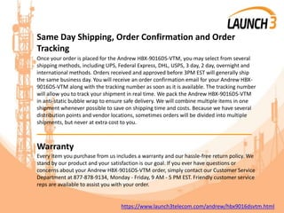 Same Day Shipping, Order Confirmation and Order
Tracking
Once your order is placed for the Andrew HBX-9016DS-VTM, you may select from several
shipping methods, including UPS, Federal Express, DHL, USPS, 3 day, 2 day, overnight and
international methods. Orders received and approved before 3PM EST will generally ship
the same business day. You will receive an order confirmation email for your Andrew HBX-
9016DS-VTM along with the tracking number as soon as it is available. The tracking number
will allow you to track your shipment in real time. We pack the Andrew HBX-9016DS-VTM
in anti-static bubble wrap to ensure safe delivery. We will combine multiple items in one
shipment whenever possible to save on shipping time and costs. Because we have several
distribution points and vendor locations, sometimes orders will be divided into multiple
shipments, but never at extra cost to you.
_______________________________________
Warranty
Every item you purchase from us includes a warranty and our hassle-free return policy. We
stand by our product and your satisfaction is our goal. If you ever have questions or
concerns about your Andrew HBX-9016DS-VTM order, simply contact our Customer Service
Department at 877-878-9134, Monday - Friday, 9 AM - 5 PM EST. Friendly customer service
reps are available to assist you with your order.
https://www.launch3telecom.com/andrew/hbx9016dsvtm.html
 