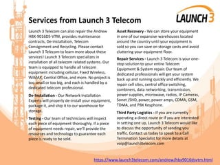 Services from Launch 3 Telecom
Launch 3 Telecom can also repair the Andrew
HBX-9016DS-VTM, provides maintenance
contracts, De-installation, Telecom
Consignment and Recycling. Please contact
Launch 3 Telecom to learn more about these
services! Launch 3 Telecom specializes in
installation of all telecom related systems. Our
team is equipped to handle all telecom
equipment including cellular, Fixed Wireless,
WiMAX, Central Office, and more. No project is
too small or too big, and each is handled by a
dedicated telecom professional.
De-Installation - Our Network Installation
Experts will properly de-install your equipment,
package it, and ship it to our warehouse for
storage.
Testing - Our team of technicians will inspect
each piece of equipment thoroughly. If a piece
of equipment needs repair, we’ll provide the
resources and technology to guarantee each
piece is ready to be sold.
Asset Recovery - We can store your equipment
in one of our expansive warehouses located
around the country until your equipment is
sold so you can save on storage costs and avoid
cluttering your equipment floor.
Repair Services - Launch 3 Telecom is your one-
stop solution to your entire Telecom
Equipment & System repair. Our team of
dedicated professionals will get your system
back up and running quickly and efficiently. We
repair cell sites, central office switching,
combiners, data networking, transmission,
power supplies, microwave, radios, IP Cameras,
Sonet /SHD, power, power amps, CDMA, GSM,
TDMA, and PBX Keyphone.
Third Party Logistics - If you are currently
operating a direct route or if you are interested
in setting one up, Launch 3 Telecom would like
to discuss the opportunity of sending you
traffic. Contact us today to speak to a Call
Termination Specialist for more details at
voip@launch3telecom.com
https://www.launch3telecom.com/andrew/hbx9016dsvtm.html
 