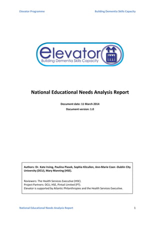 Elevator Programme Building Dementia Skills Capacity
National Educational Needs Analysis Report 1
National Educational Needs Analysis Report
Document date: 11 March 2014
Document version: 1.0
Authors: Dr. Kate Irving, Paulina Piasek, Sophia Kilcullen, Ann-Marie Coen -Dublin City
University (DCU), Mary Manning (HSE).
Reviewers: The Health Services Executive (HSE).
Project Partners: DCU, HSE, Pintail Limited (PT).
Elevator is supported by Atlantic Philanthropies and the Health Services Executive.
 