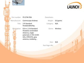 Part number: P2-57W-PXA Datasheets:
Manufacturer: Commscope-Andrew Weight: 0.0 grams
Title: 2 ft Standard
Parabolic&hellip;
Category: N/A
Description: 0.6 m | 2 ft Standard
Parabolic Unshielded
Antenna, single-
polarized, 5.725–6.425
GHz, CPR137G, gray
antenna, molded g...
Genre: Wireless
Heci: N/A
Part Page URL:
 