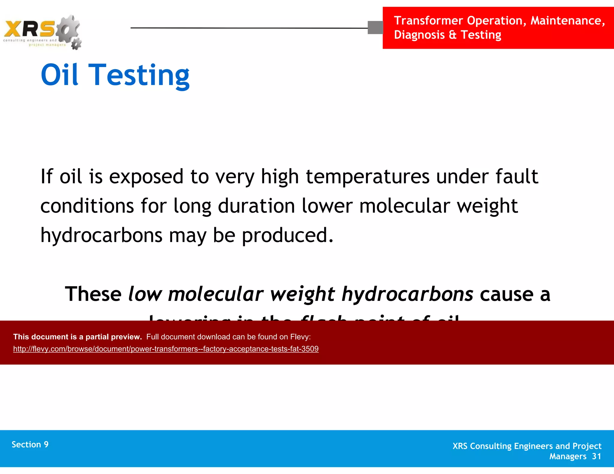 Transformer Operation, Maintenance,
Diagnosis & Testing
XRS Consulting Engineers and Project
Managers 31
Section 1 XRS Consulting Engineers and Project
Managers 31
Section 10 XRS Consulting Engineers and Project
Managers 31
Appendix XRS Consulting Engineers and Project
Managers 31
Section 9
Oil Testing
If oil is exposed to very high temperatures under fault
conditions for long duration lower molecular weight
hydrocarbons may be produced.
These low molecular weight hydrocarbons cause a
lowering in the flash point of oil.This document is a partial preview. Full document download can be found on Flevy:
http://flevy.com/browse/document/power-transformers--factory-acceptance-tests-fat-3509
 