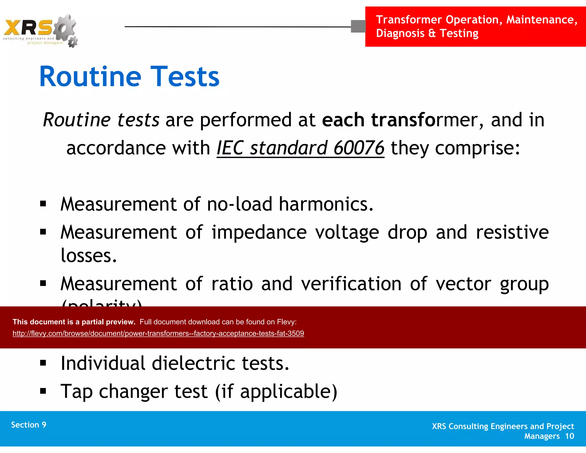 Transformer Operation, Maintenance,
Diagnosis & Testing
XRS Consulting Engineers and Project
Managers 10
Section 1 XRS Consulting Engineers and Project
Managers 10
Section 10 XRS Consulting Engineers and Project
Managers 10
Appendix XRS Consulting Engineers and Project
Managers 10
Section 9
Routine Tests
Routine tests are performed at each transformer, and in
accordance with IEC standard 60076 they comprise:
Measurement of no-load harmonics.
Measurement of impedance voltage drop and resistive
losses.
Measurement of ratio and verification of vector group
(polarity).
Measurement of no-load current and iron (core) losses.
Individual dielectric tests.
Tap changer test (if applicable)
This document is a partial preview. Full document download can be found on Flevy:
http://flevy.com/browse/document/power-transformers--factory-acceptance-tests-fat-3509
 