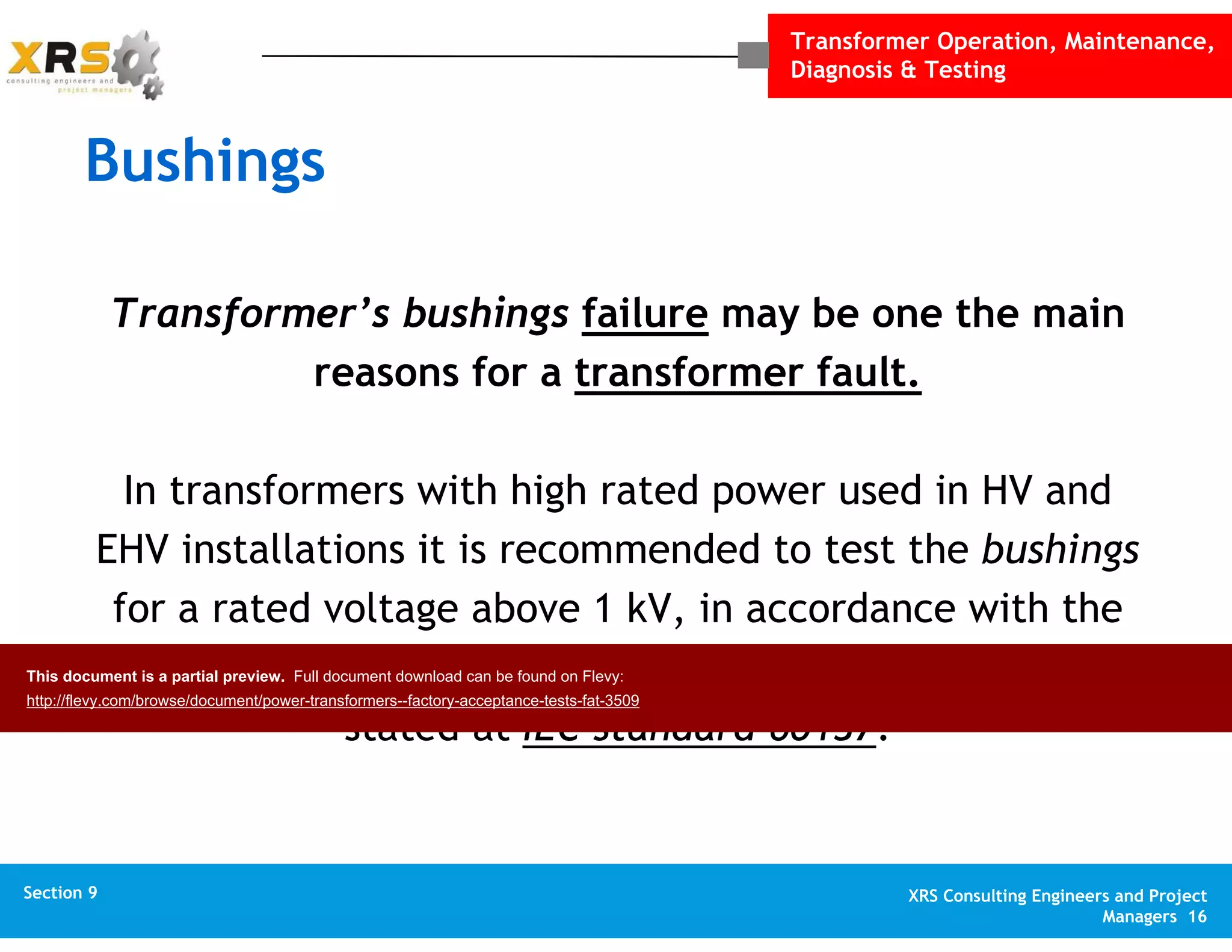 Transformer Operation, Maintenance,
Diagnosis & Testing
XRS Consulting Engineers and Project
Managers 16
Section 1 XRS Consulting Engineers and Project
Managers 16
Section 10 XRS Consulting Engineers and Project
Managers 16
Appendix XRS Consulting Engineers and Project
Managers 16
Section 9
Bushings
Transformer’s bushings failure may be one the main
reasons for a transformer fault.
In transformers with high rated power used in HV and
EHV installations it is recommended to test the bushings
for a rated voltage above 1 kV, in accordance with the
type of bushings and the voltage level, following what is
stated at IEC standard 60137.
This document is a partial preview. Full document download can be found on Flevy:
http://flevy.com/browse/document/power-transformers--factory-acceptance-tests-fat-3509
 