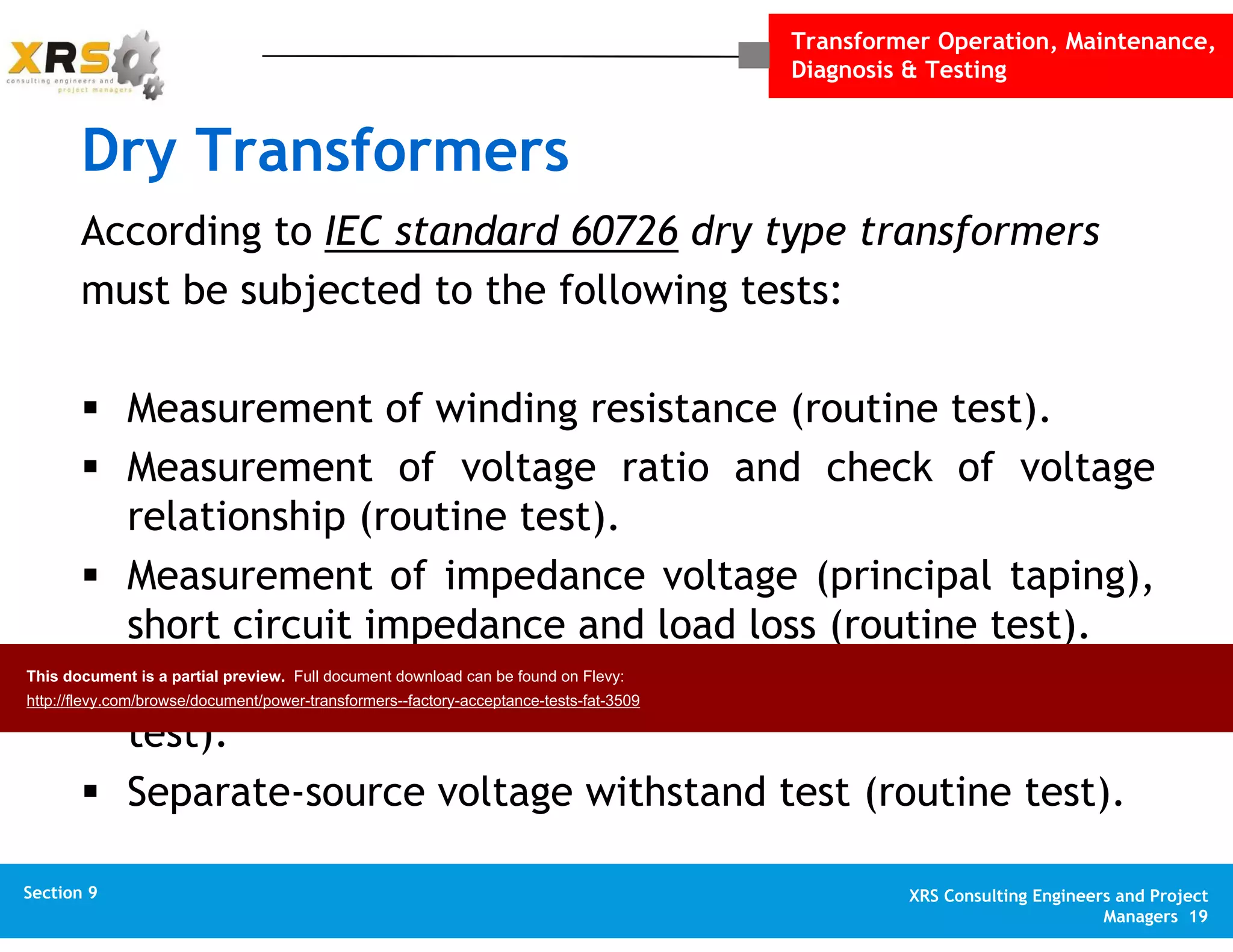 Transformer Operation, Maintenance,
Diagnosis & Testing
XRS Consulting Engineers and Project
Managers 19
Section 1 XRS Consulting Engineers and Project
Managers 19
Section 10 XRS Consulting Engineers and Project
Managers 19
Appendix XRS Consulting Engineers and Project
Managers 19
Section 9
Dry Transformers
According to IEC standard 60726 dry type transformers
must be subjected to the following tests:
Measurement of winding resistance (routine test).
Measurement of voltage ratio and check of voltage
relationship (routine test).
Measurement of impedance voltage (principal taping),
short circuit impedance and load loss (routine test).
Measurement of no-load loss and current (routine
test).
Separate-source voltage withstand test (routine test).
This document is a partial preview. Full document download can be found on Flevy:
http://flevy.com/browse/document/power-transformers--factory-acceptance-tests-fat-3509
 