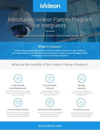 www.ivideon.com
Introducing Ivideon Partner Program
for Integrators
Earn residual income on every Ivideon Cloud Storage Plan you sell.
What are the benefits of the Ivideon Partner Program?
What is Ivideon?
Ivideon is the world’s leading provider of cloud surveillance systems for video streaming
and cloud recording on the market, and whose software is used by many of the biggest brands
in business and home surveillance equipment.
Try before you buy
Put Ivideon through the paces free
of charge. Just go to the partner
portal and set up a trial period.
Get more done remotely
Saves you time and money by letting
you set up cameras and diagnose
problems from the partner portal.
Get out in front of problems
Gives you direct access to a monitoring
system that lets you know when
your cameras have an issue.
Create the path
to profitable growth
Earn residual income on every Ivideon
service plan you sell with each camera
sold or re-installed.
Manage
discounts
Create custom cloud plans
for your clients. Be flexible with
your discounts.
Get paid easier
than ever
Leave it to Ivideon to handle
receipt of payments or include
in bills sent to clients.
 