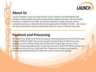 About Us
Launch 3 Telecom is your one stop shop for all your Telecom and Data/Networking
Hardware needs and genuine Commscope-Andrew replacement parts. We have loyally
served our customers since 2003. Our product expertise, quality customer service,
competitive pricing -on items like this Commscope-Andrew VHLPX1-23-1WH -- are a few of
the reasons why more telecom professionals buy from Launch 3 Telecom every day.
_______________________________________
Payment and Processing
We accept Visa, Mastercard, American Express and Paypal payments for this Commscope-
Andrew VHLPX1-23-1WH. We can also accept Purchase Orders for Net Terms upon
approval. Launch 3 Telecom does have a Government Cage Code so if this is for a
Government purchase please tells us! You may also call us at 877-878-9134 or email us at
sales@launch3.net for our credit card form. Please call us today to purchase this
Commscope-Andrew VHLPX1-23-1WH item while inventory and sale last.
 